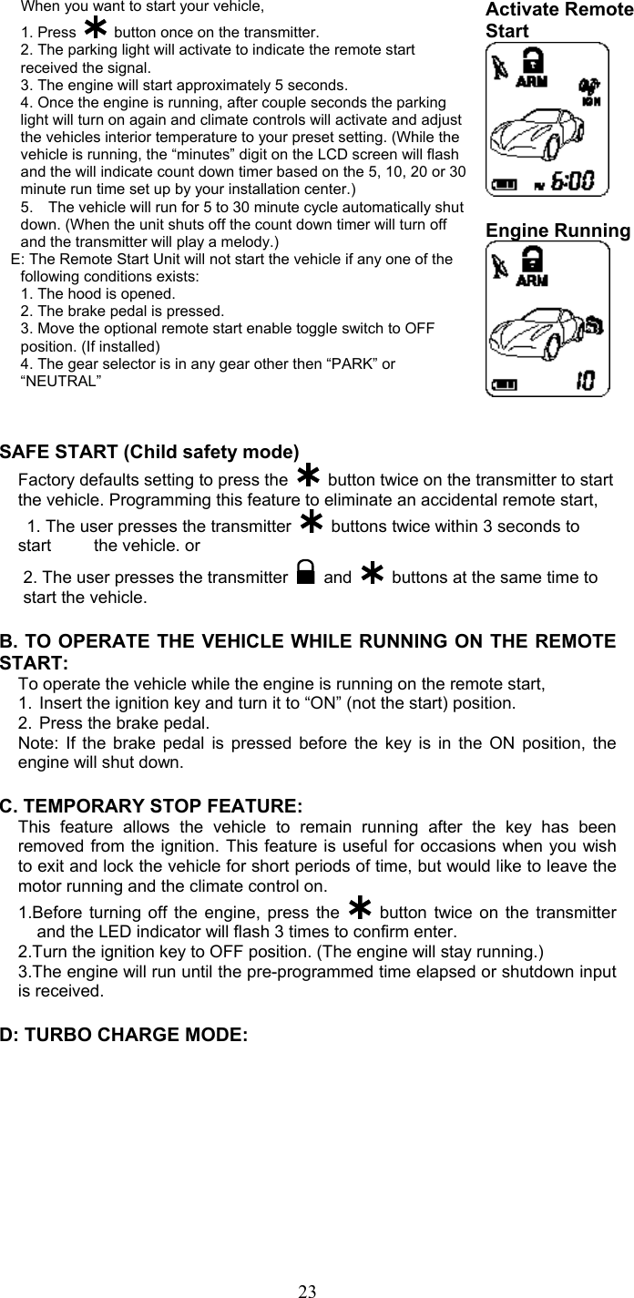   23When you want to start your vehicle,   1. Press   button once on the transmitter. 2. The parking light will activate to indicate the remote start received the signal. 3. The engine will start approximately 5 seconds. 4. Once the engine is running, after couple seconds the parking light will turn on again and climate controls will activate and adjust the vehicles interior temperature to your preset setting. (While the vehicle is running, the “minutes” digit on the LCD screen will flash and the will indicate count down timer based on the 5, 10, 20 or 30 minute run time set up by your installation center.) 5.    The vehicle will run for 5 to 30 minute cycle automatically shut down. (When the unit shuts off the count down timer will turn off and the transmitter will play a melody.) E: The Remote Start Unit will not start the vehicle if any one of the following conditions exists: 1. The hood is opened. 2. The brake pedal is pressed. 3. Move the optional remote start enable toggle switch to OFF position. (If installed) 4. The gear selector is in any gear other then “PARK” or “NEUTRAL” Activate Remote Start    Engine Running    SAFE START (Child safety mode)  Factory defaults setting to press the    button twice on the transmitter to start the vehicle. Programming this feature to eliminate an accidental remote start,   1. The user presses the transmitter    buttons twice within 3 seconds to start     the vehicle. or 2. The user presses the transmitter   and    buttons at the same time to start the vehicle.  B. TO OPERATE THE VEHICLE WHILE RUNNING ON THE REMOTE START: To operate the vehicle while the engine is running on the remote start, 1.  Insert the ignition key and turn it to “ON” (not the start) position. 2.  Press the brake pedal. Note: If the brake pedal is pressed before the key is in the ON position, the engine will shut down.  C. TEMPORARY STOP FEATURE: This feature allows the vehicle to remain running after the key has been removed from the ignition. This feature is useful for occasions when you wish to exit and lock the vehicle for short periods of time, but would like to leave the motor running and the climate control on. 1.Before turning off the engine, press the   button twice on the transmitter and the LED indicator will flash 3 times to confirm enter. 2.Turn the ignition key to OFF position. (The engine will stay running.) 3.The engine will run until the pre-programmed time elapsed or shutdown input is received.  D: TURBO CHARGE MODE:   