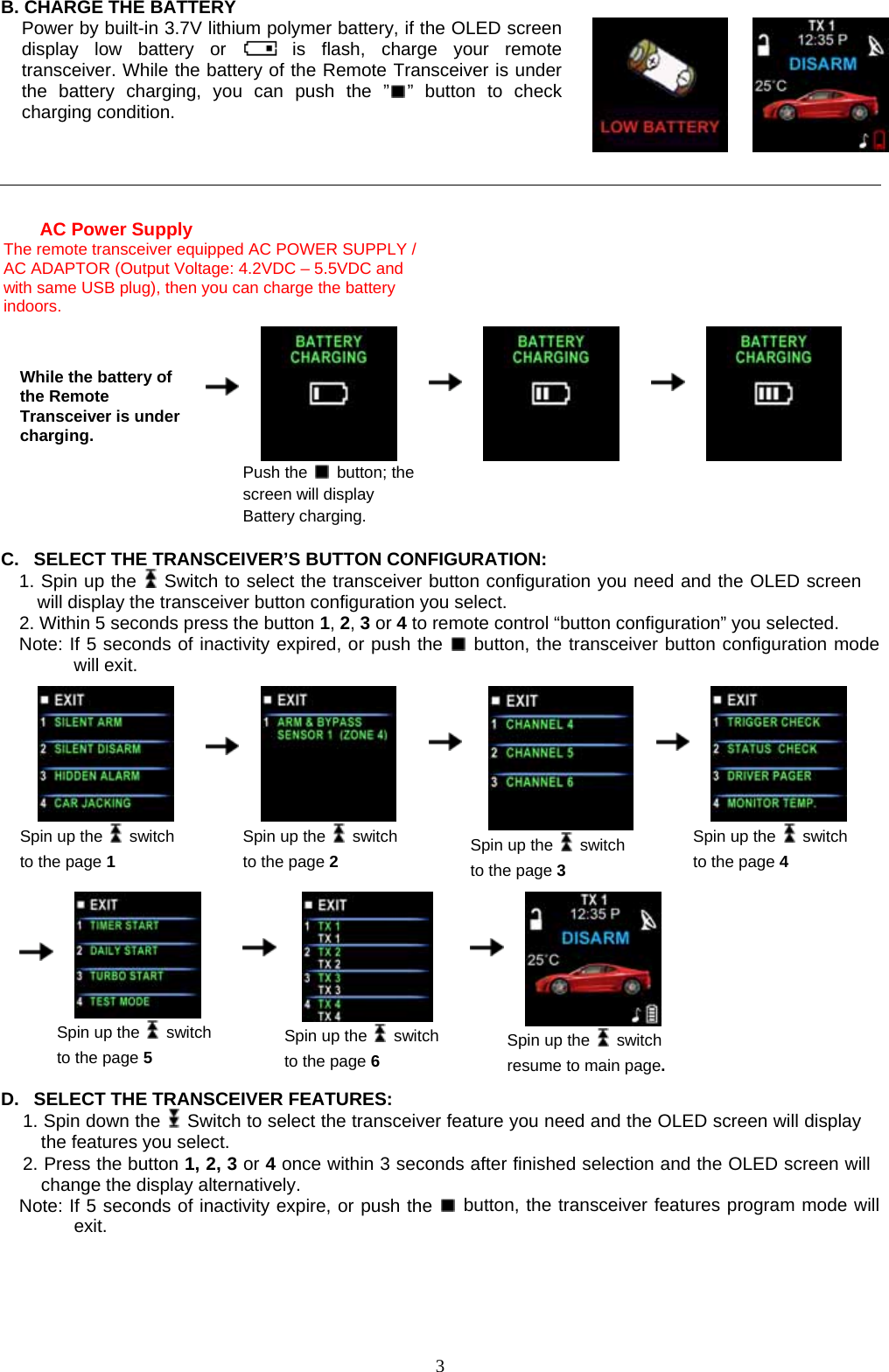             3B. CHARGE THE BATTERY Power by built-in 3.7V lithium polymer battery, if the OLED screen display low battery or   is flash, charge your remote transceiver. While the battery of the Remote Transceiver is under the battery charging, you can push the ” ” button to check charging condition.        AC Power Supply         The remote transceiver equipped AC POWER SUPPLY / AC ADAPTOR (Output Voltage: 4.2VDC – 5.5VDC and with same USB plug), then you can charge the battery indoors.    While the battery of the Remote Transceiver is under charging.       Push the   button; the screen will display Battery charging.                C.  SELECT THE TRANSCEIVER’S BUTTON CONFIGURATION:   1. Spin up the   Switch to select the transceiver button configuration you need and the OLED screen will display the transceiver button configuration you select.   2. Within 5 seconds press the button 1, 2, 3 or 4 to remote control “button configuration” you selected.   Note: If 5 seconds of inactivity expired, or push the   button, the transceiver button configuration mode will exit.     Spin up the   switch to the page 1      Spin up the   switch to the page 2    Spin up the   switch to the page 3     Spin up the   switch to the page 4                                  Spin up the   switch to the page 5     Spin up the   switch to the page 6    Spin up the   switch resume to main page.       D.  SELECT THE TRANSCEIVER FEATURES:   1. Spin down the    Switch to select the transceiver feature you need and the OLED screen will display the features you select.   2. Press the button 1, 2, 3 or 4 once within 3 seconds after finished selection and the OLED screen will change the display alternatively. Note: If 5 seconds of inactivity expire, or push the   button, the transceiver features program mode will exit.   