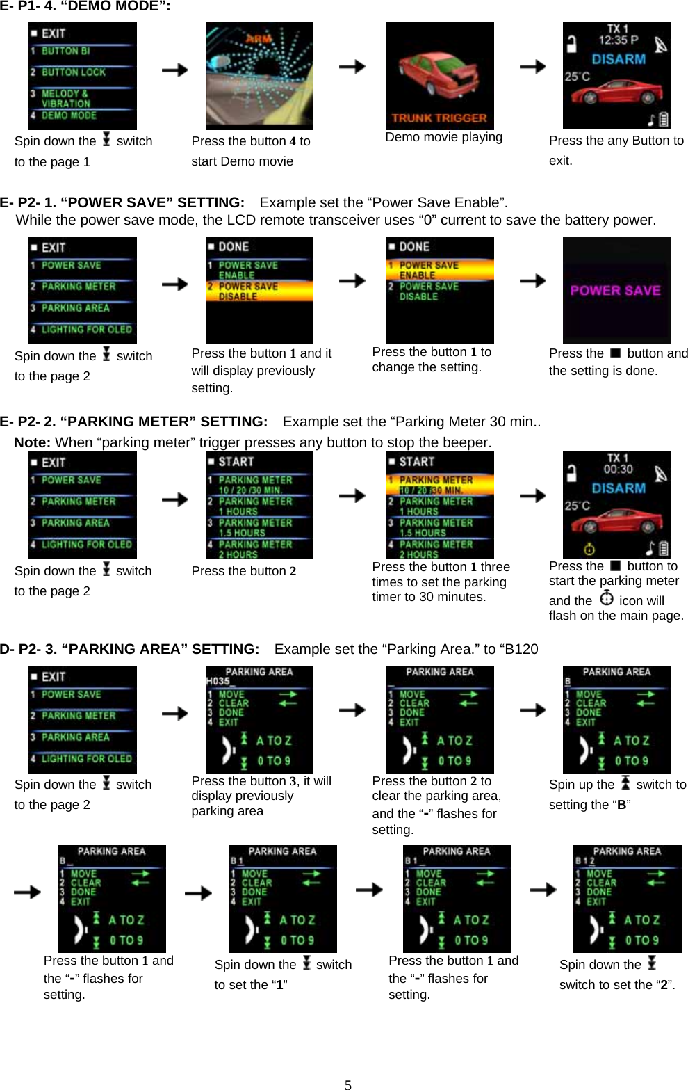             5E- P1- 4. “DEMO MODE”:                                             Spin down the   switch to the page 1      Press the button 4 to start Demo movie    Demo movie playing     Press the any Button to exit.  E- P2- 1. “POWER SAVE” SETTING:    Example set the “Power Save Enable”. While the power save mode, the LCD remote transceiver uses “0” current to save the battery power.   Spin down the   switch to the page 2      Press the button 1 and it will display previously setting.    Press the button 1 to change the setting.     Press the   button and the setting is done.  E- P2- 2. “PARKING METER” SETTING:    Example set the “Parking Meter 30 min.. Note: When “parking meter” trigger presses any button to stop the beeper.  Spin down the   switch to the page 2      Press the button 2    Press the button 1 three times to set the parking timer to 30 minutes.     Press the   button to start the parking meter and the   icon will flash on the main page. D- P2- 3. “PARKING AREA” SETTING:    Example set the “Parking Area.” to “B120   Spin down the   switch to the page 2      Press the button 3, it will display previously parking area    Press the button 2 to clear the parking area, and the “-” flashes for setting.       Spin up the  switch to setting the “B”          Press the button 1 and the “-” flashes for setting.      Spin down the  switch to set the “1”    Press the button 1 and the “-” flashes for setting.     Spin down the   switch to set the “2”.  