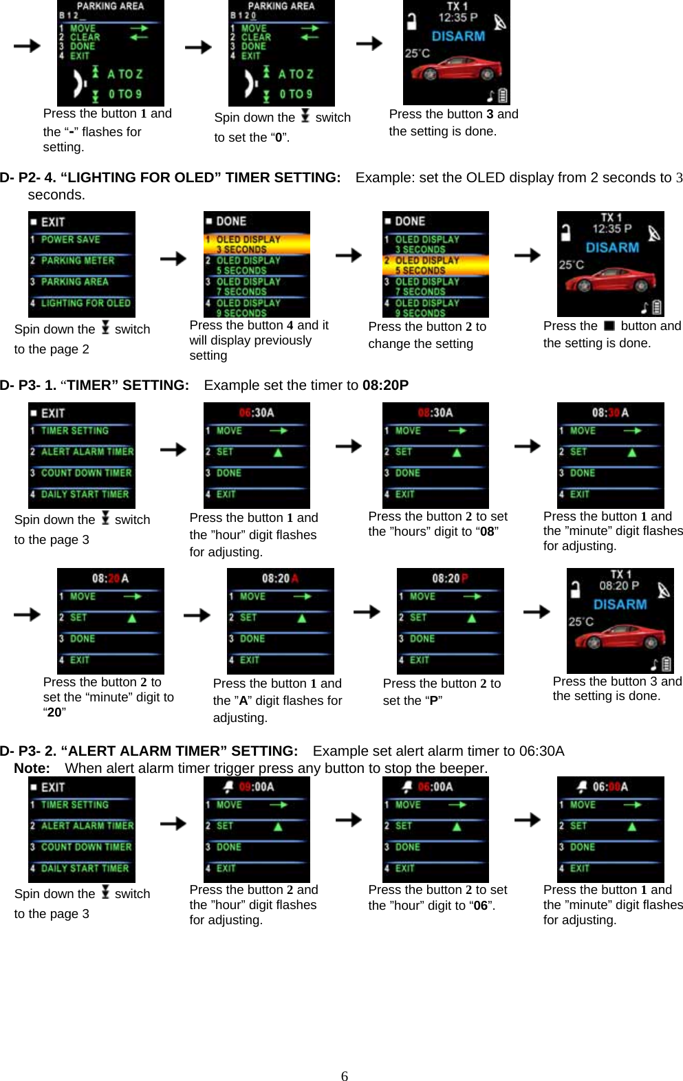              6    Press the button 1 and the “-” flashes for setting.      Spin down the   switch to set the “0”.    Press the button 3 and the setting is done.  D- P2- 4. “LIGHTING FOR OLED” TIMER SETTING:  Example: set the OLED display from 2 seconds to 3 seconds.                                            Spin down the   switch to the page 2      Press the button 4 and it will display previously setting    Press the button 2 to change the setting     Press the   button and the setting is done.  D- P3- 1. “TIMER” SETTING:    Example set the timer to 08:20P                               Spin down the   switch to the page 3      Press the button 1 and the ”hour” digit flashes for adjusting.    Press the button 2 to set the ”hours” digit to “08”     Press the button 1 and the ”minute” digit flashes for adjusting.                                                                   Press the button 2 to set the “minute” digit to “20”      Press the button 1 and the ”A” digit flashes for adjusting.    Press the button 2 to set the “P”     Press the button 3 and the setting is done.  D- P3- 2. “ALERT ALARM TIMER” SETTING:    Example set alert alarm timer to 06:30A Note:    When alert alarm timer trigger press any button to stop the beeper.  Spin down the   switch to the page 3      Press the button 2 and the ”hour” digit flashes for adjusting.    Press the button 2 to set the ”hour” digit to “06”.     Press the button 1 and the ”minute” digit flashes for adjusting.                