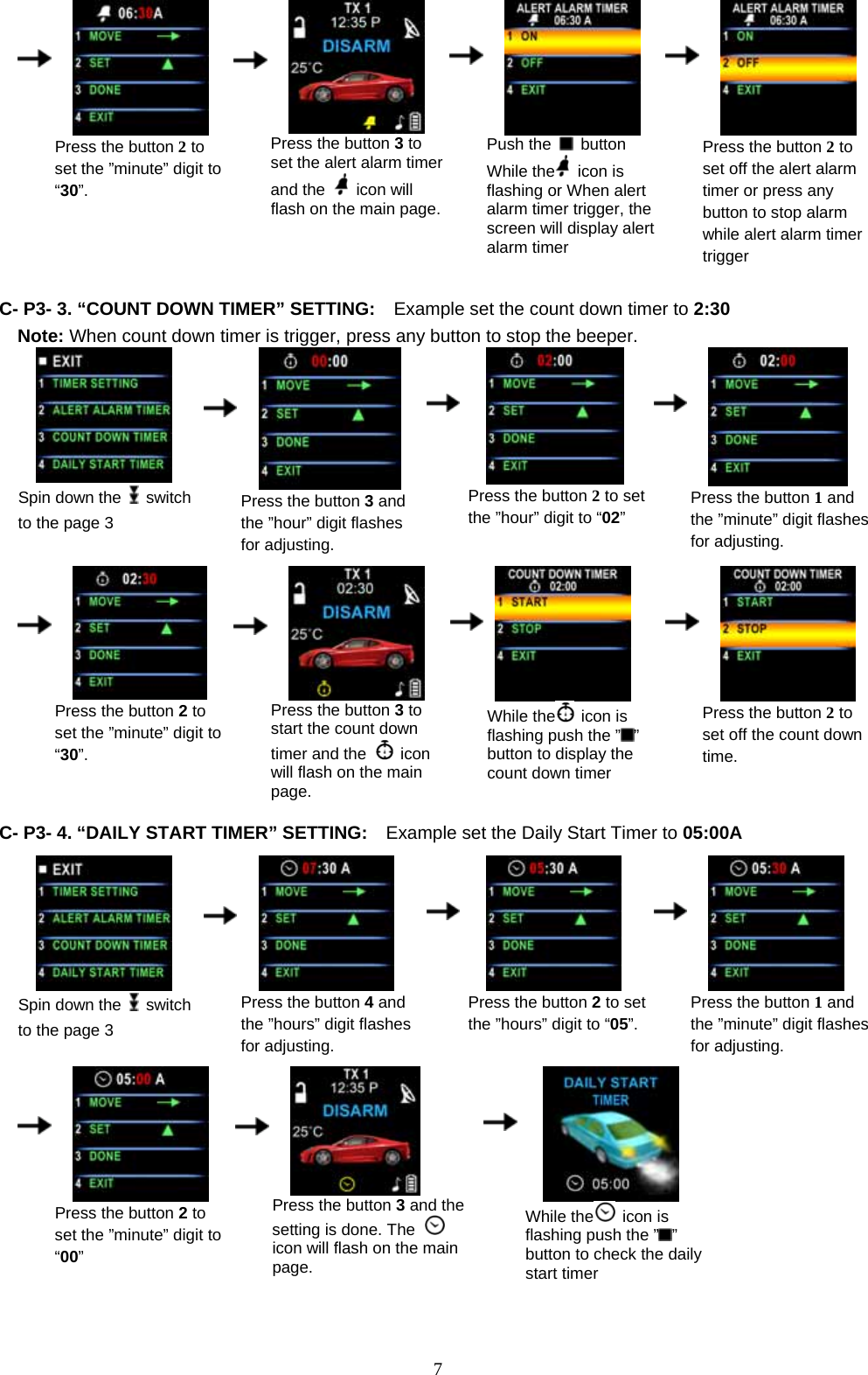             7    Press the button 2 to set the ”minute” digit to “30”.      Press the button 3 to set the alert alarm timerand the   icon will flash on the main page.   Push the   button While the  icon is flashing or When alert alarm timer trigger, the   screen will display alert alarm timer     Press the button 2 to set off the alert alarm timer or press any button to stop alarm while alert alarm timer trigger  C- P3- 3. “COUNT DOWN TIMER” SETTING:    Example set the count down timer to 2:30 Note: When count down timer is trigger, press any button to stop the beeper.  Spin down the   switch to the page 3      Press the button 3 and the ”hour” digit flashes for adjusting.    Press the button 2 to set the ”hour” digit to “02”     Press the button 1 and the ”minute” digit flashes for adjusting.                           Press the button 2 to set the ”minute” digit to “30”.      Press the button 3 to start the count down timer and the   icon will flash on the main page.     While the  icon is flashing push the ” ” button to display the count down timer     Press the button 2 to set off the count down time.                       C- P3- 4. “DAILY START TIMER” SETTING:    Example set the Daily Start Timer to 05:00A   Spin down the   switch to the page 3      Press the button 4and   the ”hours” digit flashes for adjusting.    Press the button 2 to set the ”hours” digit to “05”.    Press the button 1 and the ”minute” digit flashes for adjusting.                            Press the button 2 to set the ”minute” digit to “00”      Press the button 3 and the setting is done. The   icon will flash on the main page.    While the  icon is flashing push the ” ” button to check the daily start timer   