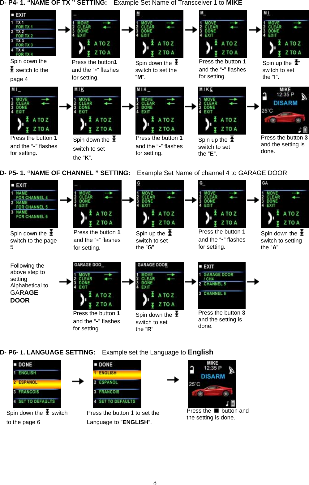             8D- P4- 1. “NAME OF TX ” SETTING:    Example Set Name of Transceiver 1 to MIKE               Spin down the   switch to the page 4         Press the button1 and the “-” flashes for setting.       Spin down the   switch to set the “M”.          Press the button 1 and the “-” flashes for setting.        Spin up the  ” switch to set the ”I”.                                           Press the button 1 and the “-” flashes for setting.         Spin down the   switch to set the ”K”.       Press the button 1and the “-” flashes for setting.        Spin up the    switch to set the ”E”.        Press the button 3and the setting is done.  D- P5- 1. “NAME OF CHANNEL ” SETTING:    Example Set Name of channel 4 to GARAGE DOOR              Spin down the   switch to the page 5         Press the button 1 and the “-” flashes for setting.       Spin up the   switch to set the ”G”.        Press the button 1 and the “-” flashes for setting.        Spin down the   switch to setting the ”A”.                                    Following the above step to setting Alphabetical to   GARAGE DOOR         Press the button 1 and the “-” flashes for setting.       Spin down the   switch to set the ”R”         Press the button 3 and the setting is done.           D- P6- 1. LANGUAGE SETTING:    Example set the Language to English                                                                          Spin down the   switch to the page 6      Press the button 1 to set the Language to ”ENGLISH”.    Press the   button and the setting is done.     