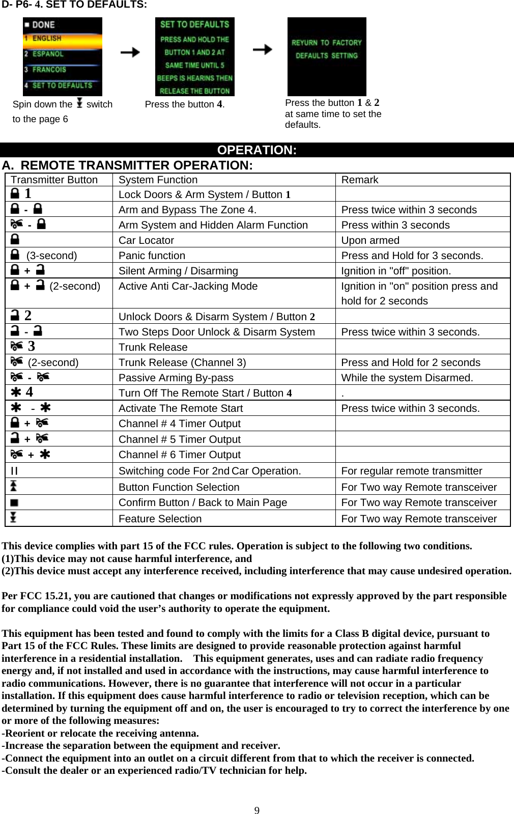             9D- P6- 4. SET TO DEFAULTS:                                           Spin down the   switch to the page 6      Press the button 4.    Press the button 1 &amp; 2 at same time to set the defaults.  OPERATION: A.  REMOTE TRANSMITTER OPERATION:   Transmitter Button  System Function  Remark  1 Lock Doors &amp; Arm System / Button 1   -   Arm and Bypass The Zone 4.  Press twice within 3 seconds  -   Arm System and Hidden Alarm Function  Press within 3 seconds    Car Locator    Upon armed    (3-second)   Panic function  Press and Hold for 3 seconds.  +   Silent Arming / Disarming  Ignition in &quot;off&quot; position.  +   (2-second) Active Anti Car-Jacking Mode    Ignition in &quot;on&quot; position press and hold for 2 seconds  2 Unlock Doors &amp; Disarm System / Button 2   -   Two Steps Door Unlock &amp; Disarm System  Press twice within 3 seconds.  3 Trunk Release    (2-second) Trunk Release (Channel 3)  Press and Hold for 2 seconds    -    Passive Arming By-pass  While the system Disarmed.  4  Turn Off The Remote Start / Button 4   .   -   Activate The Remote Start    Press twice within 3 seconds.  +    Channel # 4 Timer Output      +    Channel # 5 Timer Output      +    Channel # 6 Timer Output     II  Switching code For 2nd Car Operation.  For regular remote transmitter  Button Function Selection    For Two way Remote transceiver  Confirm Button / Back to Main Page  For Two way Remote transceiver  Feature Selection For Two way Remote transceiver  This device complies with part 15 of the FCC rules. Operation is subject to the following two conditions. (1)This device may not cause harmful interference, and (2)This device must accept any interference received, including interference that may cause undesired operation.  Per FCC 15.21, you are cautioned that changes or modifications not expressly approved by the part responsible for compliance could void the user’s authority to operate the equipment.  This equipment has been tested and found to comply with the limits for a Class B digital device, pursuant to Part 15 of the FCC Rules. These limits are designed to provide reasonable protection against harmful interference in a residential installation.    This equipment generates, uses and can radiate radio frequency energy and, if not installed and used in accordance with the instructions, may cause harmful interference to radio communications. However, there is no guarantee that interference will not occur in a particular installation. If this equipment does cause harmful interference to radio or television reception, which can be determined by turning the equipment off and on, the user is encouraged to try to correct the interference by one or more of the following measures: -Reorient or relocate the receiving antenna. -Increase the separation between the equipment and receiver. -Connect the equipment into an outlet on a circuit different from that to which the receiver is connected. -Consult the dealer or an experienced radio/TV technician for help. 