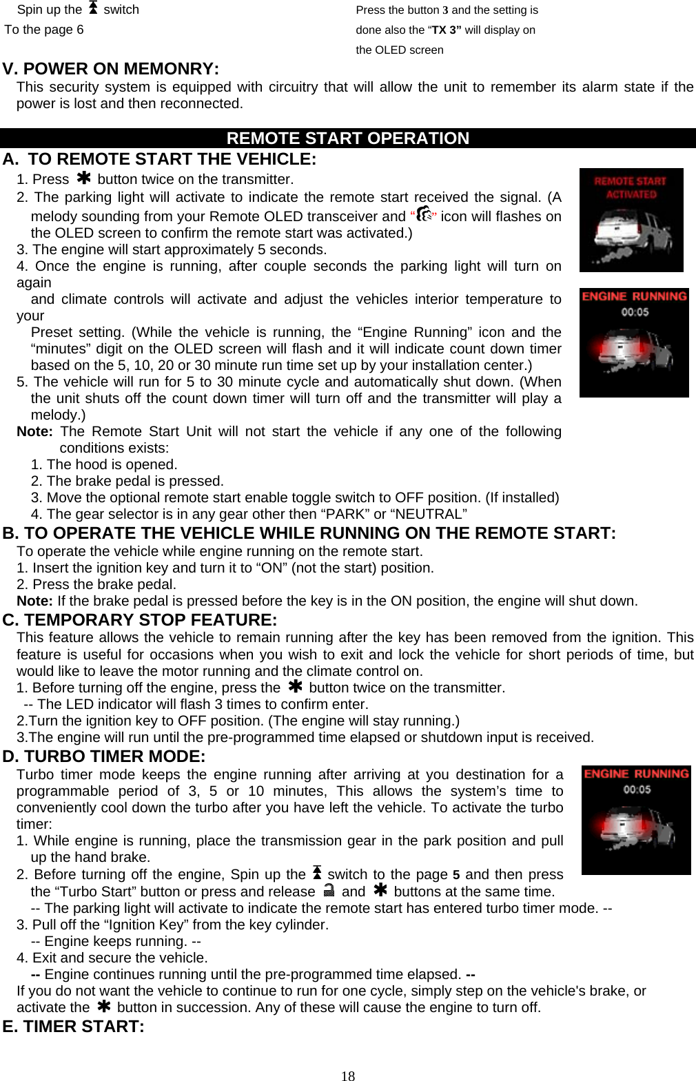  Spin up the   switch To the page 6 Press the button 3 and the setting is done also the “TX 3” will display on the OLED screen V. POWER ON MEMONRY:     This security system is equipped with circuitry that will allow the unit to remember its alarm state if the power is lost and then reconnected.    REMOTE START OPERATION A.  TO REMOTE START THE VEHICLE:  1. Press   button twice on the transmitter. 2. The parking light will activate to indicate the remote start received the signal. (A melody sounding from your Remote OLED transceiver and “” icon will flashes on the OLED screen to confirm the remote start was activated.) 3. The engine will start approximately 5 seconds. 4. Once the engine is running, after couple seconds the parking light will turn on again    and climate controls will activate and adjust the vehicles interior temperature to your   Preset setting. (While the vehicle is running, the “Engine Running” icon and the “minutes” digit on the OLED screen will flash and it will indicate count down timer based on the 5, 10, 20 or 30 minute run time set up by your installation center.) 5. The vehicle will run for 5 to 30 minute cycle and automatically shut down. (When the unit shuts off the count down timer will turn off and the transmitter will play a melody.) Note: The Remote Start Unit will not start the vehicle if any one of the following conditions exists:    1. The hood is opened. 2. The brake pedal is pressed. 3. Move the optional remote start enable toggle switch to OFF position. (If installed) 4. The gear selector is in any gear other then “PARK” or “NEUTRAL” B. TO OPERATE THE VEHICLE WHILE RUNNING ON THE REMOTE START: To operate the vehicle while engine running on the remote start. 1. Insert the ignition key and turn it to “ON” (not the start) position. 2. Press the brake pedal. Note: If the brake pedal is pressed before the key is in the ON position, the engine will shut down. C. TEMPORARY STOP FEATURE: This feature allows the vehicle to remain running after the key has been removed from the ignition. This feature is useful for occasions when you wish to exit and lock the vehicle for short periods of time, but would like to leave the motor running and the climate control on. 1. Before turning off the engine, press the   button twice on the transmitter. -- The LED indicator will flash 3 times to confirm enter. 2.Turn the ignition key to OFF position. (The engine will stay running.) 3.The engine will run until the pre-programmed time elapsed or shutdown input is received. D. TURBO TIMER MODE:  Turbo timer mode keeps the engine running after arriving at you destination for a programmable period of 3, 5 or 10 minutes, This allows the system’s time to conveniently cool down the turbo after you have left the vehicle. To activate the turbo timer: 1. While engine is running, place the transmission gear in the park position and pull up the hand brake. 2. Before turning off the engine, Spin up the    switch to the page 5and then press the “Turbo Start” button or press and release   and    buttons at the same time.   -- The parking light will activate to indicate the remote start has entered turbo timer mode. -- 3. Pull off the “Ignition Key” from the key cylinder.                            -- Engine keeps running. -- 4. Exit and secure the vehicle.   -- Engine continues running until the pre-programmed time elapsed. -- If you do not want the vehicle to continue to run for one cycle, simply step on the vehicle&apos;s brake, or activate the    button in succession. Any of these will cause the engine to turn off. E. TIMER START:    18