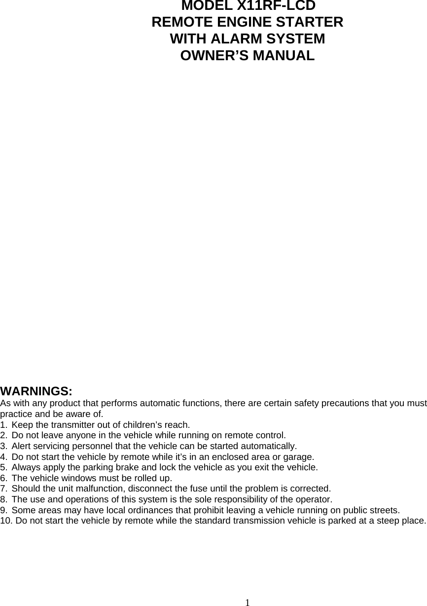                                MODEL X11RF-LCD REMOTE ENGINE STARTER WITH ALARM SYSTEM OWNER’S MANUAL                            WARNINGS: As with any product that performs automatic functions, there are certain safety precautions that you must practice and be aware of. 1. Keep the transmitter out of children’s reach. 2. Do not leave anyone in the vehicle while running on remote control. 3. Alert servicing personnel that the vehicle can be started automatically. 4. Do not start the vehicle by remote while it’s in an enclosed area or garage. 5. Always apply the parking brake and lock the vehicle as you exit the vehicle. 6. The vehicle windows must be rolled up. 7. Should the unit malfunction, disconnect the fuse until the problem is corrected. 8. The use and operations of this system is the sole responsibility of the operator. 9. Some areas may have local ordinances that prohibit leaving a vehicle running on public streets. 10. Do not start the vehicle by remote while the standard transmission vehicle is parked at a steep place.       1