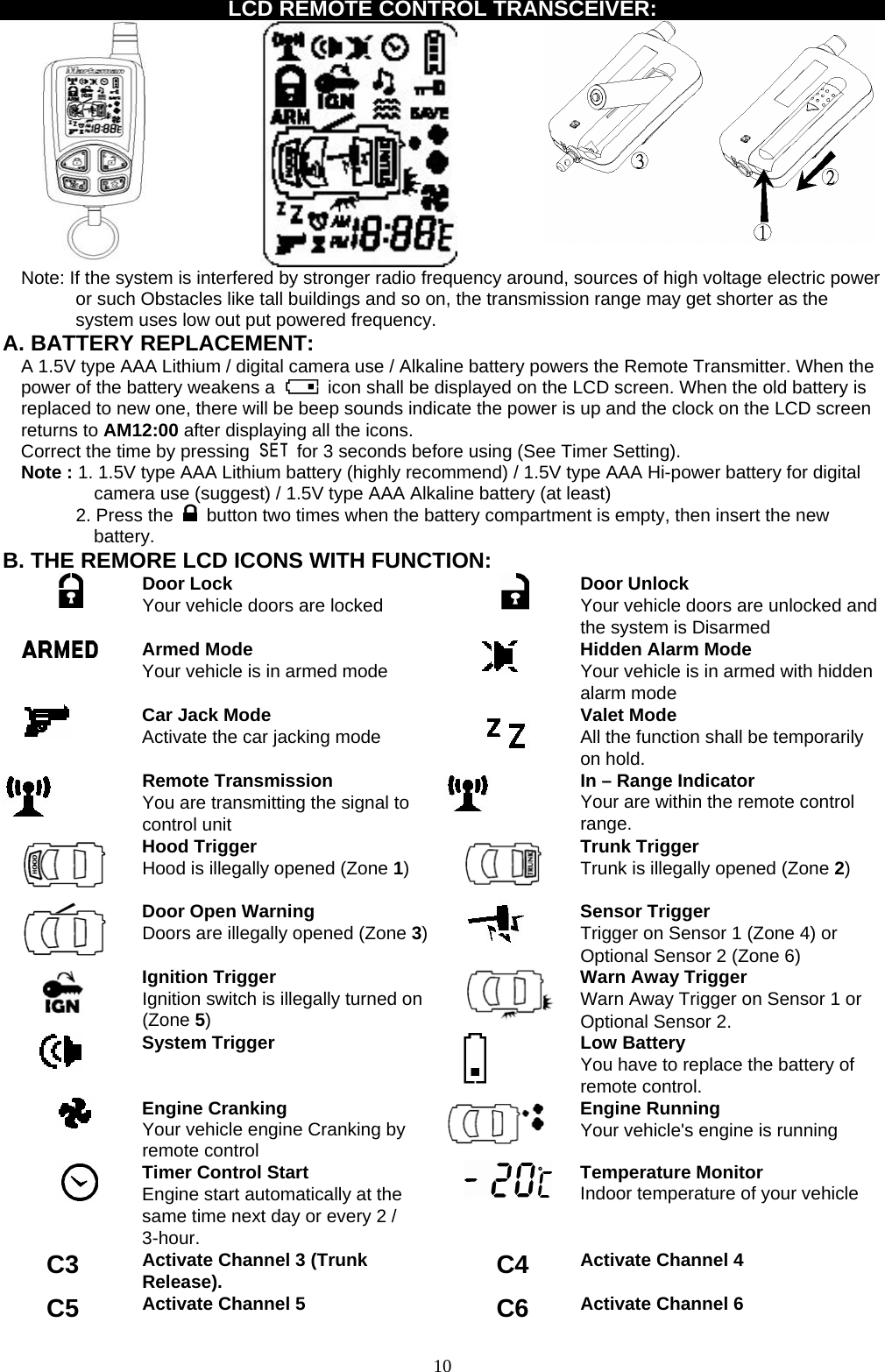   LCD REMOTE CONTROL TRANSCEIVER:   Note: If the system is interfered by stronger radio frequency around, sources of high voltage electric power or such Obstacles like tall buildings and so on, the transmission range may get shorter as the system uses low out put powered frequency. A. BATTERY REPLACEMENT: A 1.5V type AAA Lithium / digital camera use / Alkaline battery powers the Remote Transmitter. When the power of the battery weakens a    icon shall be displayed on the LCD screen. When the old battery is replaced to new one, there will be beep sounds indicate the power is up and the clock on the LCD screen returns to AM12:00 after displaying all the icons. Correct the time by pressing    for 3 seconds before using (See Timer Setting). Note : 1. 1.5V type AAA Lithium battery (highly recommend) / 1.5V type AAA Hi-power battery for digital camera use (suggest) / 1.5V type AAA Alkaline battery (at least) 2. Press the   button two times when the battery compartment is empty, then insert the new battery. B. THE REMORE LCD ICONS WITH FUNCTION:  Door Lock Your vehicle doors are locked       Door Unlock Your vehicle doors are unlocked and the system is Disarmed  Armed Mode Your vehicle is in armed mode   Hidden Alarm Mode Your vehicle is in armed with hidden alarm mode  Car Jack Mode Activate the car jacking mode  Valet Mode All the function shall be temporarily on hold.  Remote Transmission You are transmitting the signal to control unit  In – Range Indicator Your are within the remote control range.    Hood Trigger Hood is illegally opened (Zone 1)   Trunk Trigger Trunk is illegally opened (Zone 2)  Door Open Warning  Doors are illegally opened (Zone 3)  Sensor Trigger Trigger on Sensor 1 (Zone 4) or Optional Sensor 2 (Zone 6)  Ignition Trigger Ignition switch is illegally turned on (Zone 5)  Warn Away Trigger Warn Away Trigger on Sensor 1 or Optional Sensor 2.  System Trigger   Low Battery You have to replace the battery of remote control.  Engine Cranking Your vehicle engine Cranking by remote control  Engine Running Your vehicle&apos;s engine is running  Timer Control Start Engine start automatically at the same time next day or every 2 / 3-hour.  Temperature Monitor Indoor temperature of your vehicle  C3  Activate Channel 3 (Trunk Release). C4 Activate Channel 4 C5  Activate Channel 5 C6 Activate Channel 6  10