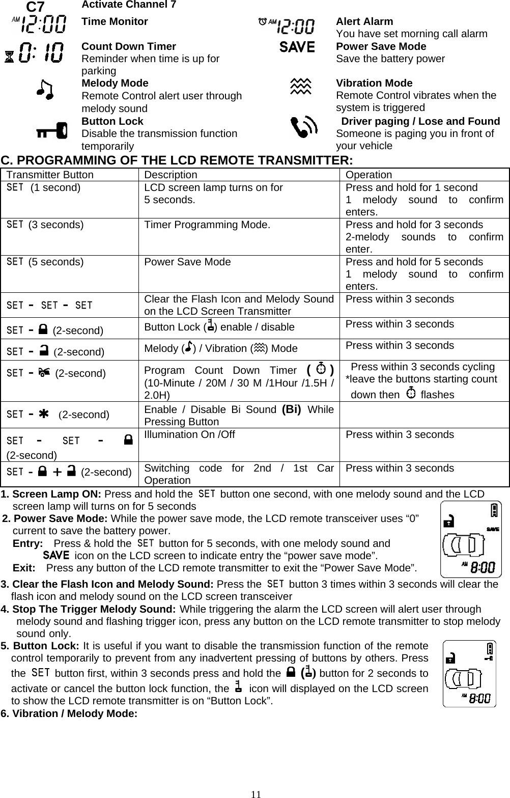   C7  Activate Channel 7    Time Monitor   Alert Alarm You have set morning call alarm  Count Down Timer Reminder when time is up for parking  Power Save Mode Save the battery power  Melody Mode Remote Control alert user through melody sound    Vibration Mode Remote Control vibrates when the system is triggered    Button Lock Disable the transmission function temporarily   Driver paging / Lose and Found Someone is paging you in front of your vehicle C. PROGRAMMING OF THE LCD REMOTE TRANSMITTER: Transmitter Button  Description  Operation  (1 second) LCD screen lamp turns on for 5 seconds.    Press and hold for 1 second 1 melody sound to confirm enters.  (3 seconds) Timer Programming Mode.      Press and hold for 3 seconds 2-melody sounds to confirm enter.  (5 seconds) Power Save Mode  Press and hold for 5 seconds 1 melody sound to confirm enters.  -   -    Clear the Flash Icon and Melody Sound on the LCD Screen Transmitter  Press within 3 seconds  -  (2-second)    Button Lock ( ) enable / disable  Press within 3 seconds  -  (2-second)  Melody ( ) / Vibration ( ) Mode    Press within 3 seconds  -  (2-second)  Program Count Down Timer ( ) (10-Minute / 20M / 30 M /1Hour /1.5H / 2.0H)   Press within 3 seconds cycling *leave the buttons starting count  down then   flashes  -   (2-second)  Enable / Disable Bi Sound (Bi) While Pressing Button  -   -   (2-second)   Illumination On /Off  Press within 3 seconds  -  +   (2-second) Switching code for 2nd / 1st Car Operation  Press within 3 seconds 1. Screen Lamp ON: Press and hold the    button one second, with one melody sound and the LCD screen lamp will turns on for 5 seconds 2. Power Save Mode: While the power save mode, the LCD remote transceiver uses “0” current to save the battery power. Entry:    Press &amp; hold the    button for 5 seconds, with one melody sound and     icon on the LCD screen to indicate entry the “power save mode”. Exit:    Press any button of the LCD remote transmitter to exit the “Power Save Mode”.    3. Clear the Flash Icon and Melody Sound: Press the    button 3 times within 3 seconds will clear the flash icon and melody sound on the LCD screen transceiver 4. Stop The Trigger Melody Sound: While triggering the alarm the LCD screen will alert user through   melody sound and flashing trigger icon, press any button on the LCD remote transmitter to stop melody  sound only. 5. Button Lock: It is useful if you want to disable the transmission function of the remote control temporarily to prevent from any inadvertent pressing of buttons by others. Press the    button first, within 3 seconds press and hold the   () button for 2 seconds to activate or cancel the button lock function, the   icon will displayed on the LCD screen to show the LCD remote transmitter is on “Button Lock”.       6. Vibration / Melody Mode:  11