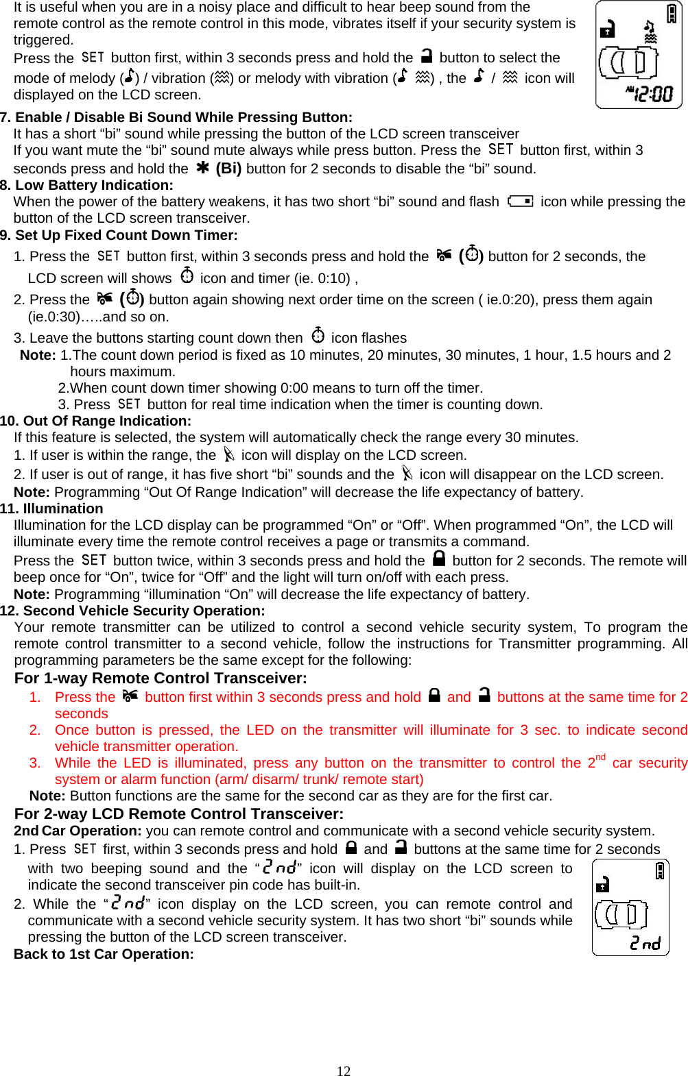       It is useful when you are in a noisy place and difficult to hear beep sound from the remote control as the remote control in this mode, vibrates itself if your security system is triggered.  Press the    button first, within 3 seconds press and hold the    button to select the mode of melody ( ) / vibration ( ) or melody with vibration (  ) , the   /  icon will displayed on the LCD screen.    7. Enable / Disable Bi Sound While Pressing Button: It has a short “bi” sound while pressing the button of the LCD screen transceiver If you want mute the “bi” sound mute always while press button. Press the    button first, within 3 seconds press and hold the  (Bi) button for 2 seconds to disable the “bi” sound.   8. Low Battery Indication: When the power of the battery weakens, it has two short “bi” sound and flash    icon while pressing the button of the LCD screen transceiver. 9. Set Up Fixed Count Down Timer:   1. Press the    button first, within 3 seconds press and hold the   () button for 2 seconds, the       LCD screen will shows    icon and timer (ie. 0:10) ,   2. Press the   () button again showing next order time on the screen ( ie.0:20), press them again       (ie.0:30)…..and so on.     3. Leave the buttons starting count down then   icon flashes Note: 1.The count down period is fixed as 10 minutes, 20 minutes, 30 minutes, 1 hour, 1.5 hours and 2        hours maximum.     2.When count down timer showing 0:00 means to turn off the timer.   3. Press   button for real time indication when the timer is counting down. 10. Out Of Range Indication: If this feature is selected, the system will automatically check the range every 30 minutes. 1. If user is within the range, the    icon will display on the LCD screen.  2. If user is out of range, it has five short “bi” sounds and the    icon will disappear on the LCD screen.   Note: Programming “Out Of Range Indication” will decrease the life expectancy of battery. 11. Illumination Illumination for the LCD display can be programmed “On” or “Off”. When programmed “On”, the LCD will illuminate every time the remote control receives a page or transmits a command.   Press the    button twice, within 3 seconds press and hold the    button for 2 seconds. The remote will beep once for “On”, twice for “Off” and the light will turn on/off with each press.   Note: Programming “illumination “On” will decrease the life expectancy of battery. 12. Second Vehicle Security Operation:   Your remote transmitter can be utilized to control a second vehicle security system, To program the remote control transmitter to a second vehicle, follow the instructions for Transmitter programming. All programming parameters be the same except for the following: For 1-way Remote Control Transceiver: 1. Press the    button first within 3 seconds press and hold   and   buttons at the same time for 2 seconds 2.  Once button is pressed, the LED on the transmitter will illuminate for 3 sec. to indicate second vehicle transmitter operation. 3.  While the LED is illuminated, press any button on the transmitter to control the 2nd car security system or alarm function (arm/ disarm/ trunk/ remote start) Note: Button functions are the same for the second car as they are for the first car. For 2-way LCD Remote Control Transceiver: 2nd Car Operation: you can remote control and communicate with a second vehicle security system.   1. Press    first, within 3 seconds press and hold   and   buttons at the same time for 2 seconds with two beeping sound and the “ ” icon will display on the LCD screen to indicate the second transceiver pin code has built-in. 2. While the “ ” icon display on the LCD screen, you can remote control and communicate with a second vehicle security system. It has two short “bi” sounds while pressing the button of the LCD screen transceiver. Back to 1st Car Operation:    12