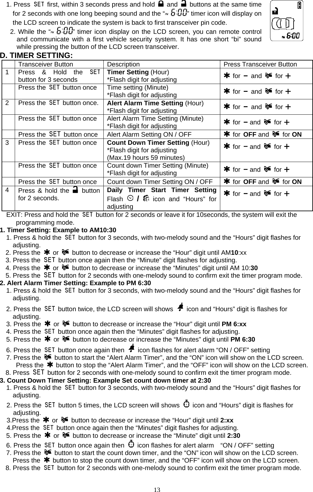  1. Press    first, within 3 seconds press and hold   and   buttons at the same time for 2 seconds with one long beeping sound and the “ ” timer icon will display on the LCD screen to indicate the system is back to first transceiver pin code. 2. While the “ ” timer icon display on the LCD screen, you can remote control and communicate with a first vehicle security system. It has one short “bi” sound while pressing the button of the LCD screen transceiver.  D. TIMER SETTING:   Transceiver Button  Description  Press Transceiver Button 1  Press &amp; Hold the   button for 3 seconds  Timer Setting (Hour) *Flash digit for adjusting   for – and   for +  Press the   button once  Time setting (Minute) *Flash digit for adjusting   for – and   for + 2 Press the   button once.   Alert Alarm Time Setting (Hour) *Flash digit for adjusting   for – and   for +  Press the   button once  Alert Alarm Time Setting (Minute) *Flash digit for adjusting   for – and   for +  Press the    button once  Alert Alarm Setting ON / OFF   for OFF and   for ON 3 Press the   button once  Count Down Timer Setting (Hour) *Flash digit for adjusting (Max.19 hours 59 minutes)  for – and   for +  Press the   button once  Count down Timer Setting (Minute) *Flash digit for adjusting   for – and   for +  Press the   button once  Count down Timer Setting ON / OFF   for OFF and   for ON 4  Press &amp; hold the   button for 2 seconds. Daily Timer Start Timer Setting Flash   /  icon and “Hours” for adjusting  for – and   for + EXIT: Press and hold the    button for 2 seconds or leave it for 10seconds, the system will exit the  programming mode. 1. Timer Setting: Example to AM10:30 1. Press &amp; hold the    button for 3 seconds, with two-melody sound and the “Hours” digit flashes for adjusting. 2. Press the   or    button to decrease or increase the “Hour” digit until AM10:xx 3. Press the    button once again then the “Minute” digit flashes for adjusting. 4. Press the   or    button to decrease or increase the “Minutes” digit until AM 10:30 5. Press the    button for 2 seconds with one-melody sound to confirm exit the timer program mode.   2. Alert Alarm Timer Setting: Example to PM 6:30 1. Press &amp; hold the    button for 3 seconds, with two-melody sound and the “Hours” digit flashes for adjusting. 2. Press the    button twice, the LCD screen will shows    icon and “Hours” digit is flashes for       adjusting.   3. Press the   or    button to decrease or increase the “Hour” digit until PM 6:xx   4. Press the    button once again then the “Minutes” digit flashes for adjusting.   5. Press the   or    button to decrease or increase the “Minutes” digit until PM 6:30   6. Press the    button once again then    icon flashes for alert alarm “ON / OFF” setting   7. Press the   button to start the “Alert Alarm Timer”, and the “ON” icon will show on the LCD screen.      Press the   button to stop the “Alert Alarm Timer”, and the “OFF” icon will show on the LCD screen. 8. Press    button for 2 seconds with one-melody sound to confirm exit the timer program mode. 3. Count Down Timer Setting: Example Set count down timer at 2:30   1. Press &amp; hold the    button for 3 seconds, with two-melody sound and the “Hours” digit flashes for adjusting. 2. Press the    button 5 times, the LCD screen will shows    icon and “Hours” digit is flashes for adjusting.   3.Press the   or    button to decrease or increase the “Hour” digit until 2:xx 4.Press the    button once again then the “Minutes” digit flashes for adjusting.   5. Press the   or    button to decrease or increase the “Minute” digit until 2:30   6. Press the    button once again then    icon flashes for alert alarm    “ON / OFF” setting   7. Press the   button to start the count down timer, and the “ON” icon will show on the LCD screen.     Press the   button to stop the count down timer, and the “OFF” icon will show on the LCD screen. 8. Press the    button for 2 seconds with one-melody sound to confirm exit the timer program mode.  13