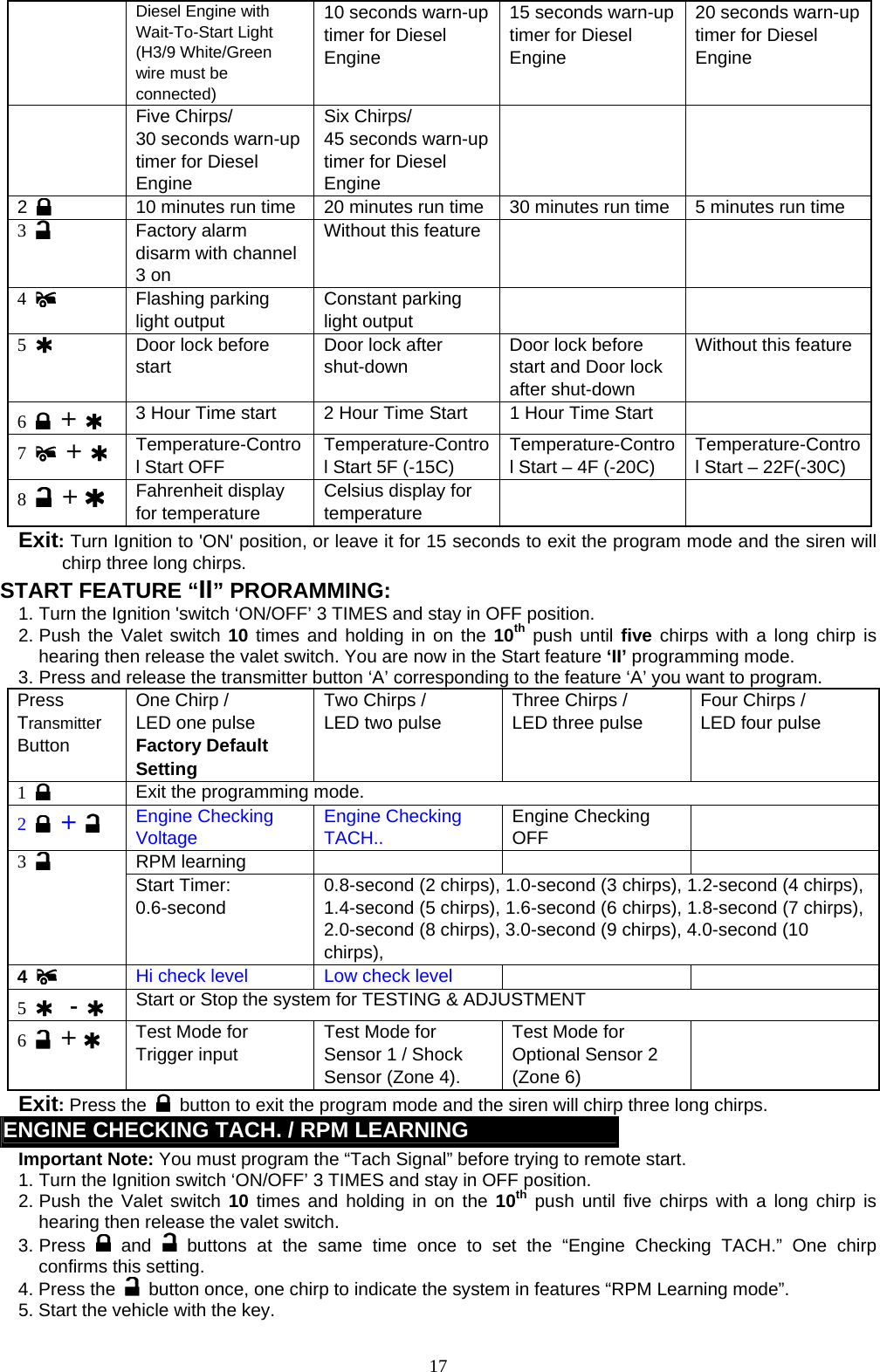   Diesel Engine with Wait-To-Start Light (H3/9 White/Green wire must be connected) 10 seconds warn-up timer for Diesel Engine 15 seconds warn-up timer for Diesel Engine 20 seconds warn-up timer for Diesel Engine  Five Chirps/ 30 seconds warn-up timer for Diesel Engine Six Chirps/ 45 seconds warn-up timer for Diesel Engine   2    10 minutes run time  20 minutes run time 30 minutes run time  5 minutes run time 3   Factory alarm disarm with channel 3 on Without this feature     4   Flashing parking light output Constant parking light output   5   Door lock before start Door lock after shut-down Door lock before start and Door lock after shut-down Without this feature 6   +   3 Hour Time start  2 Hour Time Start  1 Hour Time Start   7   +   Temperature-Control Start OFF Temperature-Control Start 5F (-15C) Temperature-Control Start – 4F (-20C) Temperature-Control Start – 22F(-30C) 8   +    Fahrenheit display for temperature Celsius display for temperature   Exit: Turn Ignition to &apos;ON&apos; position, or leave it for 15 seconds to exit the program mode and the siren will chirp three long chirps. START FEATURE “II” PRORAMMING:   1. Turn the Ignition &apos;switch ‘ON/OFF’ 3 TIMES and stay in OFF position.   2. Push the Valet switch 10 times and holding in on the 10th push until five chirps with a long chirp is hearing then release the valet switch. You are now in the Start feature ‘II’ programming mode. 3. Press and release the transmitter button ‘A’ corresponding to the feature ‘A’ you want to program.   Press Transmitter Button One Chirp /   LED one pulse Factory Default Setting Two Chirps /   LED two pulse  Three Chirps /   LED three pulse  Four Chirps /   LED four pulse  1   Exit the programming mode.   2   +   Engine Checking Voltage Engine Checking TACH..     Engine Checking OFF  RPM learning     3   Start Timer: 0.6-second   0.8-second (2 chirps), 1.0-second (3 chirps), 1.2-second (4 chirps), 1.4-second (5 chirps), 1.6-second (6 chirps), 1.8-second (7 chirps), 2.0-second (8 chirps), 3.0-second (9 chirps), 4.0-second (10 chirps),   4   Hi check level  Low check level      5    -  Start or Stop the system for TESTING &amp; ADJUSTMENT 6   +    Test Mode for Trigger input Test Mode for Sensor 1 / Shock Sensor (Zone 4).   Test Mode for Optional Sensor 2 (Zone 6)  Exit: Press the   button to exit the program mode and the siren will chirp three long chirps.   ENGINE CHECKING TACH. / RPM LEARNING   Important Note: You must program the “Tach Signal” before trying to remote start. 1. Turn the Ignition switch ‘ON/OFF’ 3 TIMES and stay in OFF position.   2. Push the Valet switch 10 times and holding in on the 10th push until five chirps with a long chirp is hearing then release the valet switch.   3. Press   and   buttons at the same time once to set the “Engine Checking TACH.” One chirp confirms this setting. 4. Press the    button once, one chirp to indicate the system in features “RPM Learning mode”.   5. Start the vehicle with the key.    17