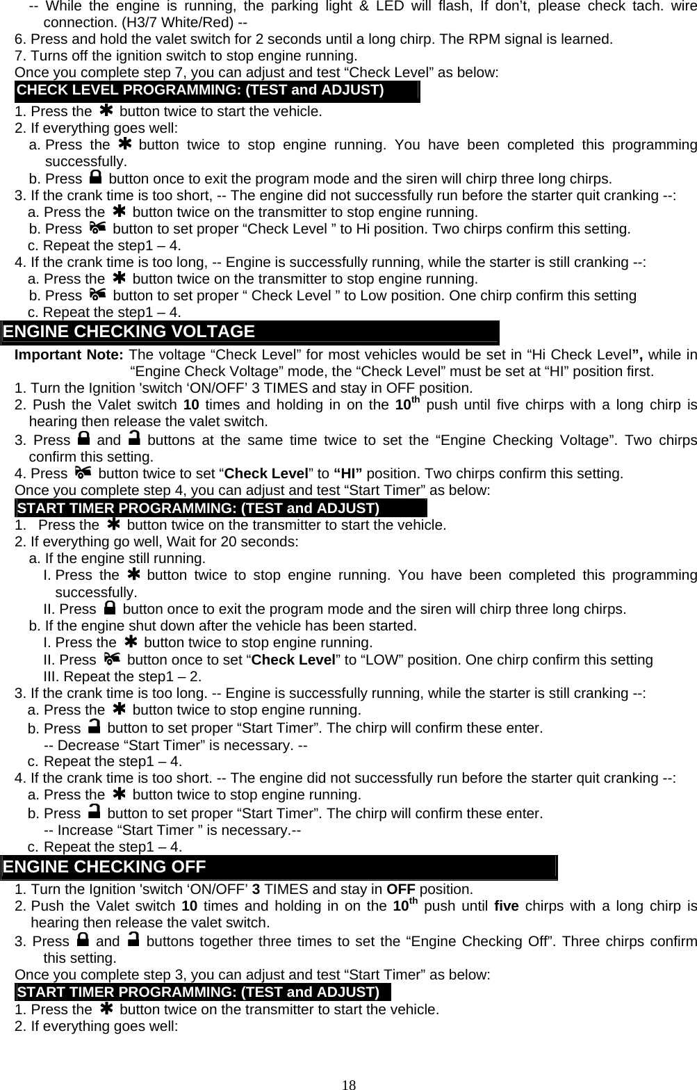   -- While the engine is running, the parking light &amp; LED will flash, If don’t, please check tach. wire connection. (H3/7 White/Red) -- 6. Press and hold the valet switch for 2 seconds until a long chirp. The RPM signal is learned. 7. Turns off the ignition switch to stop engine running. Once you complete step 7, you can adjust and test “Check Level” as below: CHECK LEVEL PROGRAMMING: (TEST and ADJUST) 1. Press the    button twice to start the vehicle. 2. If everything goes well: a. Press  the   button twice to stop engine running. You have been completed this programming successfully. b. Press    button once to exit the program mode and the siren will chirp three long chirps. 3. If the crank time is too short, -- The engine did not successfully run before the starter quit cranking --: a. Press the   button twice on the transmitter to stop engine running. b. Press   button to set proper “Check Level ” to Hi position. Two chirps confirm this setting.   c. Repeat the step1 – 4. 4. If the crank time is too long, -- Engine is successfully running, while the starter is still cranking --: a. Press the    button twice on the transmitter to stop engine running. b. Press   button to set proper “ Check Level ” to Low position. One chirp confirm this setting   c. Repeat the step1 – 4. ENGINE CHECKING VOLTAGE   Important Note: The voltage “Check Level” for most vehicles would be set in “Hi Check Level”, while in “Engine Check Voltage” mode, the “Check Level” must be set at “HI” position first. 1. Turn the Ignition &apos;switch ‘ON/OFF’ 3 TIMES and stay in OFF position.   2. Push the Valet switch 10 times and holding in on the 10th push until five chirps with a long chirp is hearing then release the valet switch.   3. Press   and   buttons at the same time twice to set the “Engine Checking Voltage”. Two chirps confirm this setting.     4. Press    button twice to set “Check Level” to “HI” position. Two chirps confirm this setting. Once you complete step 4, you can adjust and test “Start Timer” as below: START TIMER PROGRAMMING: (TEST and ADJUST) 1.   Press the    button twice on the transmitter to start the vehicle.   2. If everything go well, Wait for 20 seconds:   a. If the engine still running.     I. Press  the   button twice to stop engine running. You have been completed this programming successfully. II. Press    button once to exit the program mode and the siren will chirp three long chirps. b. If the engine shut down after the vehicle has been started.     I. Press the   button twice to stop engine running. II. Press    button once to set “Check Level” to “LOW” position. One chirp confirm this setting III. Repeat the step1 – 2. 3. If the crank time is too long. -- Engine is successfully running, while the starter is still cranking --: a. Press the    button twice to stop engine running. b. Press   button to set proper “Start Timer”. The chirp will confirm these enter.   -- Decrease “Start Timer” is necessary. -- c. Repeat the step1 – 4. 4. If the crank time is too short. -- The engine did not successfully run before the starter quit cranking --: a. Press the   button twice to stop engine running. b. Press   button to set proper “Start Timer”. The chirp will confirm these enter.   -- Increase “Start Timer ” is necessary.-- c. Repeat the step1 – 4. ENGINE CHECKING OFF   1. Turn the Ignition &apos;switch ‘ON/OFF’ 3 TIMES and stay in OFF position.   2. Push the Valet switch 10 times and holding in on the 10th push until five chirps with a long chirp is hearing then release the valet switch.   3. Press   and   buttons together three times to set the “Engine Checking Off”. Three chirps confirm this setting.   Once you complete step 3, you can adjust and test “Start Timer” as below: START TIMER PROGRAMMING: (TEST and ADJUST)1. Press the    button twice on the transmitter to start the vehicle.   2. If everything goes well:  18