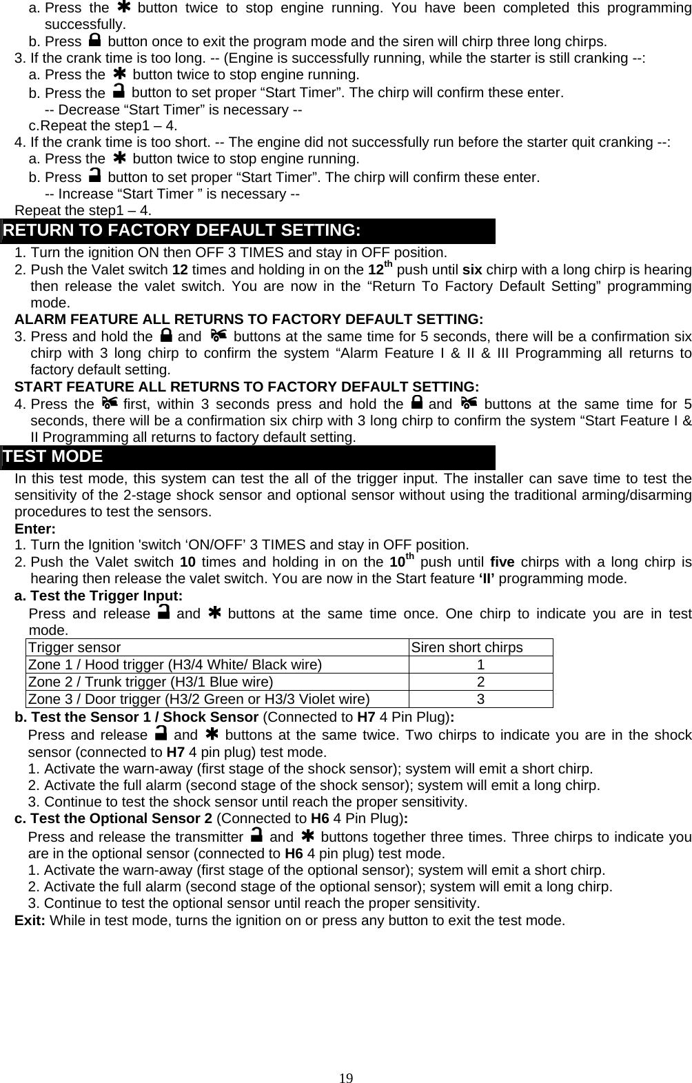   a. Press  the   button twice to stop engine running. You have been completed this programming successfully. b. Press    button once to exit the program mode and the siren will chirp three long chirps.   3. If the crank time is too long. -- (Engine is successfully running, while the starter is still cranking --: a. Press the   button twice to stop engine running. b. Press the   button to set proper “Start Timer”. The chirp will confirm these enter. -- Decrease “Start Timer” is necessary -- c. Repeat the step1 – 4. 4. If the crank time is too short. -- The engine did not successfully run before the starter quit cranking --: a. Press the   button twice to stop engine running. b. Press    button to set proper “Start Timer”. The chirp will confirm these enter.   -- Increase “Start Timer ” is necessary -- Repeat the step1 – 4. RETURN TO FACTORY DEFAULT SETTING: 1. Turn the ignition ON then OFF 3 TIMES and stay in OFF position. 2. Push the Valet switch 12 times and holding in on the 12th push until six chirp with a long chirp is hearing then release the valet switch. You are now in the “Return To Factory Default Setting” programming mode. ALARM FEATURE ALL RETURNS TO FACTORY DEFAULT SETTING: 3. Press and hold the   and   buttons at the same time for 5 seconds, there will be a confirmation six chirp with 3 long chirp to confirm the system “Alarm Feature I &amp; II &amp; III Programming all returns to factory default setting. START FEATURE ALL RETURNS TO FACTORY DEFAULT SETTING: 4. Press  the   first, within 3 seconds press and hold the   and  buttons at the same time for 5 seconds, there will be a confirmation six chirp with 3 long chirp to confirm the system “Start Feature I &amp; II Programming all returns to factory default setting. TEST MODE In this test mode, this system can test the all of the trigger input. The installer can save time to test the sensitivity of the 2-stage shock sensor and optional sensor without using the traditional arming/disarming procedures to test the sensors.   Enter: 1. Turn the Ignition &apos;switch ‘ON/OFF’ 3 TIMES and stay in OFF position.   2. Push the Valet switch 10 times and holding in on the 10th push until five chirps with a long chirp is hearing then release the valet switch. You are now in the Start feature ‘II’ programming mode. a. Test the Trigger Input: Press and release   and    buttons at the same time once. One chirp to indicate you are in test mode. Trigger sensor  Siren short chirps Zone 1 / Hood trigger (H3/4 White/ Black wire)  1 Zone 2 / Trunk trigger (H3/1 Blue wire)  2 Zone 3 / Door trigger (H3/2 Green or H3/3 Violet wire)  3 b. Test the Sensor 1 / Shock Sensor (Connected to H7 4 Pin Plug): Press and release   and    buttons at the same twice. Two chirps to indicate you are in the shock sensor (connected to H7 4 pin plug) test mode. 1. Activate the warn-away (first stage of the shock sensor); system will emit a short chirp. 2. Activate the full alarm (second stage of the shock sensor); system will emit a long chirp. 3. Continue to test the shock sensor until reach the proper sensitivity. c. Test the Optional Sensor 2 (Connected to H6 4 Pin Plug): Press and release the transmitter   and    buttons together three times. Three chirps to indicate you are in the optional sensor (connected to H6 4 pin plug) test mode. 1. Activate the warn-away (first stage of the optional sensor); system will emit a short chirp. 2. Activate the full alarm (second stage of the optional sensor); system will emit a long chirp. 3. Continue to test the optional sensor until reach the proper sensitivity. Exit: While in test mode, turns the ignition on or press any button to exit the test mode.   19