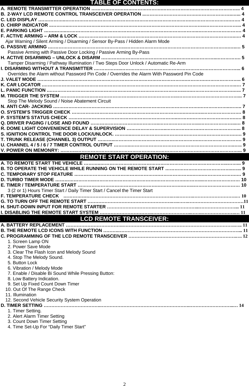   TABLE OF CONTENTS: A.  REMOTE TRANSMITTER OPERATION ……………………………………….………………….……………………….. 4 B. 2-WAY LCD REMOTE CONTROL TRANSCEIVER OPERATION ..…………………………….…………………..…... 4 C. LED DISPLAY .……………..……………………………………………………………………….…………………….……. 4 D. CHIRP INDICATOR ..………..……………………………………………………………………………..…………………... 4 E. PARKING LIGHT …….……..…………………………………………………………………………..………………………. 4 F. ACTIVE ARMING – ARM &amp; LOCK .………………………………………………………………………………………..…. 4 Ajar Warning / Silent Arming / Disarming / Sensor By-Pass / Hidden Alarm Mode G. PASSIVE ARMING .…………………………………………..………………………………………………………….…..… 5       Passive Arming with Passive Door Locking / Passive Arming By-Pass H. ACTIVE DISARMING – UNLOCK &amp; DISARM .………………………………………………………………..……………. 5       Tamper Disarming / Pathway Illumination / Two Steps Door Unlock / Automatic Re-Arm   I. DISARMING WITHOUT A TRANSMITTER .……………..…………………………………………………………………... 6       Overrides the Alarm without Password Pin Code / Overrides the Alarm With Password Pin Code J. VALET MODE .……………..…………………………………………………………………….………….………………….. 6 K. CAR LOCATOR .……………………………………………………………………….……………………………………..… 7 L. PANIC FUNCTION .……………………………………………………………………………..….……………………….….. 7 M. TRIGGER THE SYSTEM .………………………………………..………………………..…………………………………... 7    Stop The Melody Sound / Noise Abatement Circuit N. ANTI CAR- JACKING .………………………………………………………………………………….………………..…….. 7 O. SYSTEM’S TRIGGER CHECK ……………………………………………………………….….….…..……………………. 8 P. SYSTEM’S STATUS CHECK ……………………………………………………………..……….……………………….…. 8 Q. DRIVER PAGING / LOSE AND FOUND ………………………….…………..……………………...…………………...… 8 R. DOME LIGHT CONVENIENCE DELAY &amp; SUPERVISION ……………………..………………….……………………... 8 S. IGNITION CONTROL THE DOOR LOCK/UNLOCK. ………..………………….……………………………………….…. 9   T. TRUNK RELEASE (CHANNEL 3) OUTPUT ………..……………………………………………….………………………. 9 U. CHANNEL 4 / 5 / 6 / 7 TIMER CONTROL OUTPUT ………..…………………………………………………………..….. 9 V. POWER ON MEMONRY: ………..……………………………………………………………….…….….…………………... 9 REMOTE START OPERATION: A. TO REMOTE START THE VEHICLE ………..………………………………………………………………………..……... 9 B. TO OPERATE THE VEHICLE WHILE RUNNING ON THE REMOTE START ……………………………………..…... 9 C. TEMPORARY STOP FEATURE ……………………………………………….………………….…….………………….… 9 D. TURBO TIMER MODE ……………………..………………………………….……………….………...…………………… 10 E. TIMER / TEMPERATURE START …………………………………………….…………….……..………………………… 10       3 (2 or 1) Hours Timer Start / Daily Timer Start / Cancel the Timer Start F. TEMPERATURE CHECK    …………….……………………………………………….….……….……………………….… 10 G. TO TURN OFF THE REMOTE START ……………………………………………….….…….………………………………11 H. SHUT-DOWN INPUT FOR REMOTE STARTER ………………………….………………………..……………………... 11 I. DISABLING THE REMOTE START SYSTEM …………………………….……………………..…….………………….… 11 LCD REMOTE TRANSCEIVER: A. BATTERY REPLACEMENT ……………………………….……………………………………………………………….….. 11 B. THE REMOTE LCD ICONS WITH FUNCTION ……….……………………………………………………………………... 11 C. PROGRAMMING OF THE LCD REMOTE TRANSCEIVER …………………………………………………………….…. 12    1. Screen Lamp ON    2. Power Save Mode       3. Clear The Flash Icon and Melody Sound       4. Stop The Melody Sound.    5. Button Lock        6. Vibration / Melody Mode       7. Enable / Disable Bi Sound While Pressing Button:    8. Low Battery Indication.       9. Set Up Fixed Count Down Timer     10. Out Of The Range Check 11. Illumination 12. Second Vehicle Security System Operation D. TIMER SETTING ……………………………….………………………………………………….………………………..… 14    1. Timer Setting.       2. Alert Alarm Timer Setting       3. Count Down Timer Setting         4. Time Set-Up For “Daily Timer Start”           2