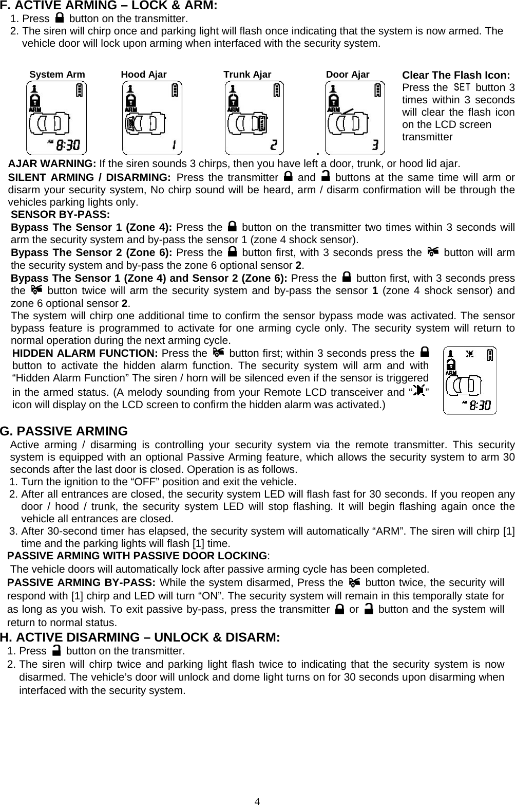   F. ACTIVE ARMING – LOCK &amp; ARM: 1. Press    button on the transmitter. 2. The siren will chirp once and parking light will flash once indicating that the system is now armed. The vehicle door will lock upon arming when interfaced with the security system.   System Arm      Hood Ajar     Trunk Ajar     Door Ajar .   Clear The Flash Icon: Press the   button 3times within 3 secondswill clear the flash icon on the LCD screen transmitter AJAR WARNING: If the siren sounds 3 chirps, then you have left a door, trunk, or hood lid ajar.   SILENT ARMING / DISARMING: Press the transmitter   and    buttons at the same time will arm or disarm your security system, No chirp sound will be heard, arm / disarm confirmation will be through the vehicles parking lights only. SENSOR BY-PASS:   Bypass The Sensor 1 (Zone 4): Press the   button on the transmitter two times within 3 seconds will arm the security system and by-pass the sensor 1 (zone 4 shock sensor). Bypass The Sensor 2 (Zone 6): Press the   button first, with 3 seconds press the   button will arm the security system and by-pass the zone 6 optional sensor 2.  Bypass The Sensor 1 (Zone 4) and Sensor 2 (Zone 6): Press the   button first, with 3 seconds press the   button twice will arm the security system and by-pass the sensor 1 (zone 4 shock sensor) and zone 6 optional sensor 2.  The system will chirp one additional time to confirm the sensor bypass mode was activated. The sensor bypass feature is programmed to activate for one arming cycle only. The security system will return to normal operation during the next arming cycle. HIDDEN ALARM FUNCTION: Press the   button first; within 3 seconds press the   button to activate the hidden alarm function. The security system will arm and with “Hidden Alarm Function” The siren / horn will be silenced even if the sensor is triggered in the armed status. (A melody sounding from your Remote LCD transceiver and “ ” icon will display on the LCD screen to confirm the hidden alarm was activated.)   G. PASSIVE ARMING Active arming / disarming is controlling your security system via the remote transmitter. This security system is equipped with an optional Passive Arming feature, which allows the security system to arm 30 seconds after the last door is closed. Operation is as follows.   1. Turn the ignition to the “OFF” position and exit the vehicle. 2. After all entrances are closed, the security system LED will flash fast for 30 seconds. If you reopen any door / hood / trunk, the security system LED will stop flashing. It will begin flashing again once the vehicle all entrances are closed. 3. After 30-second timer has elapsed, the security system will automatically “ARM”. The siren will chirp [1] time and the parking lights will flash [1] time. PASSIVE ARMING WITH PASSIVE DOOR LOCKING:     The vehicle doors will automatically lock after passive arming cycle has been completed. PASSIVE ARMING BY-PASS: While the system disarmed, Press the   button twice, the security will respond with [1] chirp and LED will turn “ON”. The security system will remain in this temporally state for as long as you wish. To exit passive by-pass, press the transmitter   or    button and the system will return to normal status.   H. ACTIVE DISARMING – UNLOCK &amp; DISARM:  1. Press    button on the transmitter. 2. The siren will chirp twice and parking light flash twice to indicating that the security system is now disarmed. The vehicle’s door will unlock and dome light turns on for 30 seconds upon disarming when interfaced with the security system.   4