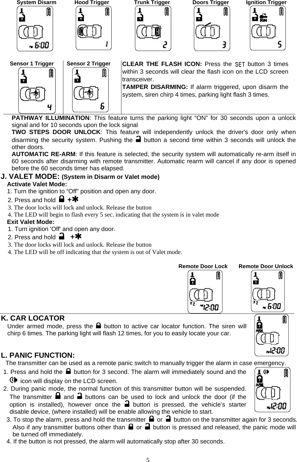   System Disarm  Hood Trigger  Trunk Trigger  Doors Trigger  Ignition Trigger       Sensor 1 Trigger        Sensor 2 Trigger  CLEAR THE FLASH ICON: Press the   button 3 times within 3 seconds will clear the flash icon on the LCD screen transceiver. TAMPER DISARMING: If alarm triggered, upon disarm the system, siren chirp 4 times, parking light flash 3 times. PATHWAY ILLUMINATION: This feature turns the parking light “ON” for 30 seconds upon a unlock signal and for 10 seconds upon the lock signal TWO STEPS DOOR UNLOCK: This feature will independently unlock the driver’s door only when disarming the security system. Pushing the   button a second time within 3 seconds will unlock the other doors.   AUTOMATIC RE-ARM: If this feature is selected, the security system will automatically re-arm itself in 60 seconds after disarming with remote transmitter. Automatic rearm will cancel if any door is opened before the 60 seconds timer has elapsed. J. VALET MODE: (System in Disarm or Valet mode) Activate Valet Mode: 1. Turn the ignition to “Off” position and open any door. 2. Press and hold   + 3. The door locks will lock and unlock. Release the button 4. The LED will begin to flash every 5 sec. indicating that the system is in valet mode Exit Valet Mode: 1. Turn ignition &apos;Off&apos; and open any door. 2. Press and hold    + 3. The door locks will lock and unlock. Release the button 4. The LED will be off indicating that the system is out of Valet mode.       Remote Door Lock           Remote Door Unlock        K. CAR LOCATOR   Under armed mode, press the   button to active car locator function. The siren will chirp 6 times. The parking light will flash 12 times, for you to easily locate your car.   L. PANIC FUNCTION:    The transmitter can be used as a remote panic switch to manually trigger the alarm in case emergency. 1. Press and hold the   button for 3 second. The alarm will immediately sound and the   icon will display on the LCD screen.   2. During panic mode, the normal function of this transmitter button will be suspended. The transmitter   and  buttons can be used to lock and unlock the door (if the option is installed), however once the   button is pressed, the vehicle’s starter disable device, (where installed) will be enable allowing the vehicle to start. 3. To stop the alarm, press and hold the transmitter   or    button on the transmitter again for 3 seconds. Also if any transmitter buttons other than   or    button is pressed and released, the panic mode will be turned off immediately. 4. If the button is not pressed, the alarm will automatically stop after 30 seconds.   5