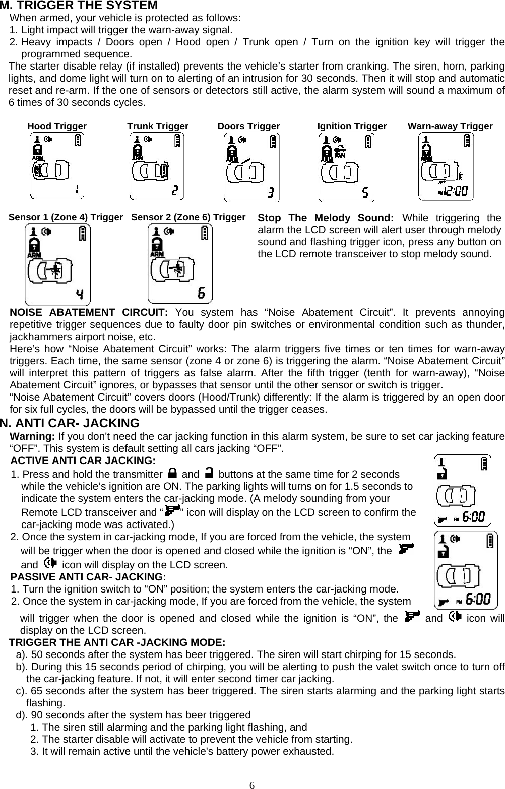   M. TRIGGER THE SYSTEM     When armed, your vehicle is protected as follows: 1. Light impact will trigger the warn-away signal.   2. Heavy impacts / Doors open / Hood open / Trunk open / Turn on the ignition key will trigger the programmed sequence. The starter disable relay (if installed) prevents the vehicle’s starter from cranking. The siren, horn, parking lights, and dome light will turn on to alerting of an intrusion for 30 seconds. Then it will stop and automatic reset and re-arm. If the one of sensors or detectors still active, the alarm system will sound a maximum of 6 times of 30 seconds cycles.  Hood Trigger       Trunk Trigger       Doors Trigger      Ignition Trigger  Warn-away Trigger   Sensor 1 (Zone 4) Trigger     Sensor 2 (Zone 6) Trigger     Stop The Melody Sound: While triggering the alarm the LCD screen will alert user through melody sound and flashing trigger icon, press any button on the LCD remote transceiver to stop melody sound. NOISE ABATEMENT CIRCUIT: You system has “Noise Abatement Circuit”. It prevents annoying repetitive trigger sequences due to faulty door pin switches or environmental condition such as thunder, jackhammers airport noise, etc. Here’s how “Noise Abatement Circuit” works: The alarm triggers five times or ten times for warn-away triggers. Each time, the same sensor (zone 4 or zone 6) is triggering the alarm. “Noise Abatement Circuit” will interpret this pattern of triggers as false alarm. After the fifth trigger (tenth for warn-away), “Noise Abatement Circuit” ignores, or bypasses that sensor until the other sensor or switch is trigger. “Noise Abatement Circuit” covers doors (Hood/Trunk) differently: If the alarm is triggered by an open door for six full cycles, the doors will be bypassed until the trigger ceases. N. ANTI CAR- JACKING Warning: If you don&apos;t need the car jacking function in this alarm system, be sure to set car jacking feature “OFF”. This system is default setting all cars jacking “OFF”.   ACTIVE ANTI CAR JACKING:   1. Press and hold the transmitter   and    buttons at the same time for 2 seconds while the vehicle’s ignition are ON. The parking lights will turns on for 1.5 seconds to indicate the system enters the car-jacking mode. (A melody sounding from your Remote LCD transceiver and “ ” icon will display on the LCD screen to confirm the car-jacking mode was activated.)  2. Once the system in car-jacking mode, If you are forced from the vehicle, the system will be trigger when the door is opened and closed while the ignition is “ON”, the   and    icon will display on the LCD screen. PASSIVE ANTI CAR- JACKING: 1. Turn the ignition switch to “ON” position; the system enters the car-jacking mode. 2. Once the system in car-jacking mode, If you are forced from the vehicle, the system   will trigger when the door is opened and closed while the ignition is “ON”, the   and   icon will display on the LCD screen. TRIGGER THE ANTI CAR -JACKING MODE: a). 50 seconds after the system has beer triggered. The siren will start chirping for 15 seconds.   b). During this 15 seconds period of chirping, you will be alerting to push the valet switch once to turn off the car-jacking feature. If not, it will enter second timer car jacking. c). 65 seconds after the system has beer triggered. The siren starts alarming and the parking light starts flashing.  d). 90 seconds after the system has beer triggered   1. The siren still alarming and the parking light flashing, and   2. The starter disable will activate to prevent the vehicle from starting. 3. It will remain active until the vehicle&apos;s battery power exhausted.    6