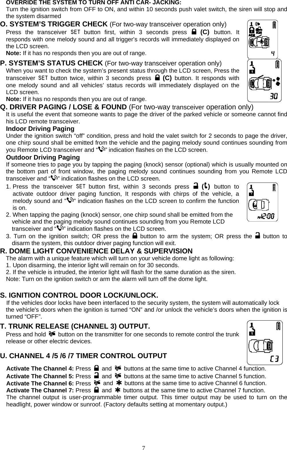   OVERRIDE THE SYSTEM TO TURN OFF ANTI CAR- JACKING: Turn the ignition switch from OFF to ON, and within 10 seconds push valet switch, the siren will stop and the system disarmed O. SYSTEM’S TRIGGER CHECK (For two-way transceiver operation only)   Press  the  transceiver   button first, within 3 seconds press  (C) button. It responds with one melody sound and all trigger’s records will immediately displayed on the LCD screen.   Note: If it has no responds then you are out of range.     P. SYSTEM’S STATUS CHECK (For two-way transceiver operation only) When you want to check the system’s present status through the LCD screen, Press the transceiver   button twice, within 3 seconds press  (C) button. It responds with one melody sound and all vehicles’ status records will immediately displayed on the LCD screen.   Note: If it has no responds then you are out of range.   Q. DRIVER PAGING / LOSE &amp; FOUND (For two-way transceiver operation only) It is useful the event that someone wants to page the driver of the parked vehicle or someone cannot find his LCD remote transceiver. Indoor Driving Paging Under the ignition switch “off” condition, press and hold the valet switch for 2 seconds to page the driver, one chirp sound shall be emitted from the vehicle and the paging melody sound continues sounding from you Remote LCD transceiver and “ ” indication flashes on the LCD screen.  Outdoor Driving Paging If someone tries to page you by tapping the paging (knock) sensor (optional) which is usually mounted on the bottom part of front window, the paging melody sound continues sounding from you Remote LCD transceiver and “ ” indication flashes on the LCD screen. 1. Press the transceiver   button first, within 3 seconds press  ( ) button to activate outdoor driver paging function, It responds with chirps of the vehicle, a melody sound and &quot; &quot; indication flashes on the LCD screen to confirm the function is on. 2. When tapping the paging (knock) sensor, one chirp sound shall be emitted from the     vehicle and the paging melody sound continues sounding from you Remote LCD         transceiver and “ ” indication flashes on the LCD screen. 3. Turn on the ignition switch; OR press the   button to arm the system; OR press the   button to disarm the system, this outdoor driver paging function will exit. R. DOME LIGHT CONVENIENCE DELAY &amp; SUPERVISION The alarm with a unique feature which will turn on your vehicle dome light as following: 1. Upon disarming, the interior light will remain on for 30 seconds. 2. If the vehicle is intruded, the interior light will flash for the same duration as the siren. Note: Turn on the ignition switch or arm the alarm will turn off the dome light.  S. IGNITION CONTROL DOOR LOCK/UNLOCK.   If the vehicles door locks have been interfaced to the security system, the system will automatically lock   the vehicle&apos;s doors when the ignition is turned “ON” and /or unlock the vehicle’s doors when the ignition is turned “OFF”. T. TRUNK RELEASE (CHANNEL 3) OUTPUT.     Press and hold   button on the transmitter for one seconds to remote control the trunk release or other electric devices.    U. CHANNEL 4 /5 /6 /7 TIMER CONTROL OUTPUT      Activate The Channel 4: Press   and   buttons at the same time to active Channel 4 function.   Activate The Channel 5: Press   and   buttons at the same time to active Channel 5 function.   Activate The Channel 6: Press   and   buttons at the same time to active Channel 6 function.   Activate The Channel 7: Press   and   buttons at the same time to active Channel 7 function.   The channel output is user-programmable timer output. This timer output may be used to turn on the headlight, power window or sunroof. (Factory defaults setting at momentary output.)  7