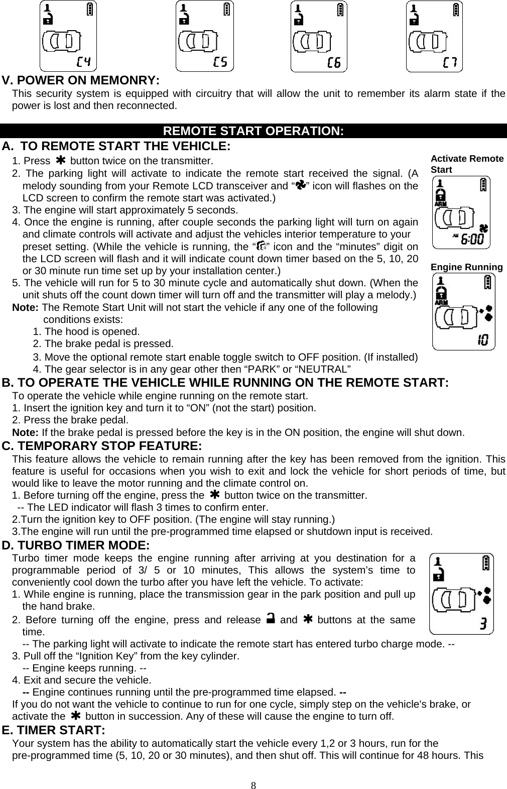          V. POWER ON MEMONRY:     This security system is equipped with circuitry that will allow the unit to remember its alarm state if the power is lost and then reconnected.    REMOTE START OPERATION: A.  TO REMOTE START THE VEHICLE:  1. Press   button twice on the transmitter. 2. The parking light will activate to indicate the remote start received the signal. (A melody sounding from your Remote LCD transceiver and “ ” icon will flashes on the LCD screen to confirm the remote start was activated.) 3. The engine will start approximately 5 seconds. 4. Once the engine is running, after couple seconds the parking light will turn on again and climate controls will activate and adjust the vehicles interior temperature to your   preset setting. (While the vehicle is running, the “ ” icon and the “minutes” digit on the LCD screen will flash and it will indicate count down timer based on the 5, 10, 20 or 30 minute run time set up by your installation center.) 5. The vehicle will run for 5 to 30 minute cycle and automatically shut down. (When the unit shuts off the count down timer will turn off and the transmitter will play a melody.) Note: The Remote Start Unit will not start the vehicle if any one of the following conditions exists: 1. The hood is opened. 2. The brake pedal is pressed. Activate RemoteStart     Engine Running 3. Move the optional remote start enable toggle switch to OFF position. (If installed) 4. The gear selector is in any gear other then “PARK” or “NEUTRAL” B. TO OPERATE THE VEHICLE WHILE RUNNING ON THE REMOTE START: To operate the vehicle while engine running on the remote start. 1. Insert the ignition key and turn it to “ON” (not the start) position. 2. Press the brake pedal. Note: If the brake pedal is pressed before the key is in the ON position, the engine will shut down. C. TEMPORARY STOP FEATURE: This feature allows the vehicle to remain running after the key has been removed from the ignition. This feature is useful for occasions when you wish to exit and lock the vehicle for short periods of time, but would like to leave the motor running and the climate control on. 1. Before turning off the engine, press the   button twice on the transmitter. -- The LED indicator will flash 3 times to confirm enter. 2.Turn the ignition key to OFF position. (The engine will stay running.) 3.The engine will run until the pre-programmed time elapsed or shutdown input is received. D. TURBO TIMER MODE: Turbo timer mode keeps the engine running after arriving at you destination for a programmable period of 3/ 5 or 10 minutes, This allows the system’s time to conveniently cool down the turbo after you have left the vehicle. To activate: 1. While engine is running, place the transmission gear in the park position and pull up the hand brake. 2. Before turning off the engine, press and release   and  buttons at the same time.     -- The parking light will activate to indicate the remote start has entered turbo charge mode. -- 3. Pull off the “Ignition Key” from the key cylinder.                            -- Engine keeps running. -- 4. Exit and secure the vehicle.   -- Engine continues running until the pre-programmed time elapsed. -- If you do not want the vehicle to continue to run for one cycle, simply step on the vehicle&apos;s brake, or activate the    button in succession. Any of these will cause the engine to turn off. E. TIMER START:   Your system has the ability to automatically start the vehicle every 1,2 or 3 hours, run for the pre-programmed time (5, 10, 20 or 30 minutes), and then shut off. This will continue for 48 hours. This  8