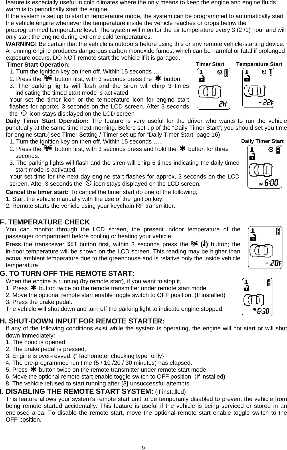   feature is especially useful in cold climates where the only means to keep the engine and engine fluids warm is to periodically start the engine.   If the system is set up to start in temperature mode, the system can be programmed to automatically start the vehicle engine whenever the temperature inside the vehicle reaches or drops below the preprogrammed temperature level. The system will monitor the air temperature every 3 (2 /1) hour and will only start the engine during extreme cold temperatures. WARNING! Be certain that the vehicle is outdoors before using this or any remote vehicle-starting device. A running engine produces dangerous carbon monoxide fumes, which can be harmful or fatal if prolonged exposure occurs. DO NOT remote start the vehicle if it is garaged. Timer Start Operation: 1. Turn the ignition key on then off. Within 15 seconds ….. 2. Press the    button first, with 3 seconds press the   button. 3. The parking lights will flash and the siren will chirp 3 times indicating the timed start mode is activated.   Your set the timer icon or the temperature icon for engine start flashes for approx. 3 seconds on the LCD screen. After 3 seconds the    icon stays displayed on the LCD screen Timer Start  Temperature Start Daily Timer Start Operation: The feature is very useful for the driver who wants to run the vehicle punctually at the same time next morning. Before set-up of the “Daily Timer Start”, you should set you time for engine start.( see Timer Setting / Timer set-up for “Daily Timer Start, page 16) 1. Turn the ignition key on then off. Within 15 seconds ….. 2. Press the    button first, with 3 seconds press and hold the   button for three seconds.  3. The parking lights will flash and the siren will chirp 6 times indicating the daily timed start mode is activated. Your set time for the next day engine start flashes for approx. 3 seconds on the LCD screen. After 3 seconds the    icon stays displayed on the LCD screen. Daily Timer StartCancel the timer start: To cancel the timer start do one of the following; 1. Start the vehicle manually with the use of the ignition key. 2. Remote starts the vehicle using your keychain RF transmitter.  F. TEMPERATURE CHECK You can monitor through the LCD screen, the present indoor temperature of the passenger compartment before cooling or heating your vehicle.   Press the transceiver   button first, within 3 seconds press the   ( ) button; the in-door temperature will be shown on the LCD screen. This reading may be higher than actual ambient temperature due to the greenhouse and is relative only the inside vehicle temperature.   G. TO TURN OFF THE REMOTE START: When the engine is running (by remote start), if you want to stop it,   1. Press   button twice on the remote transmitter under remote start mode. 2. Move the optional remote start enable toggle switch to OFF position. (If installed) 3. Press the brake pedal. The vehicle will shut down and turn off the parking light to indicate engine stopped.      H. SHUT-DOWN INPUT FOR REMOTE STARTER: If any of the following conditions exist while the system is operating, the engine will not start or will shut down immediately: 1. The hood is opened. 2. The brake pedal is pressed. 3. Engine is over-revved. {“Tachometer checking type” only} 4. The pre-programmed run time (5 / 10 /20 / 30 minutes) has elapsed. 5. Press   button twice on the remote transmitter under remote start mode. 6. Move the optional remote start enable toggle switch to OFF position. (If installed) 8. The vehicle refused to start running after {3} unsuccessful attempts. I. DISABLING THE REMOTE START SYSTEM: (If installed) This feature allows your system’s remote start unit to be temporarily disabled to prevent the vehicle from being remote started accidentally. This feature is useful if the vehicle is being serviced or stored in an enclosed area. To disable the remote start, move the optional remote start enable toggle switch to the OFF position.               9