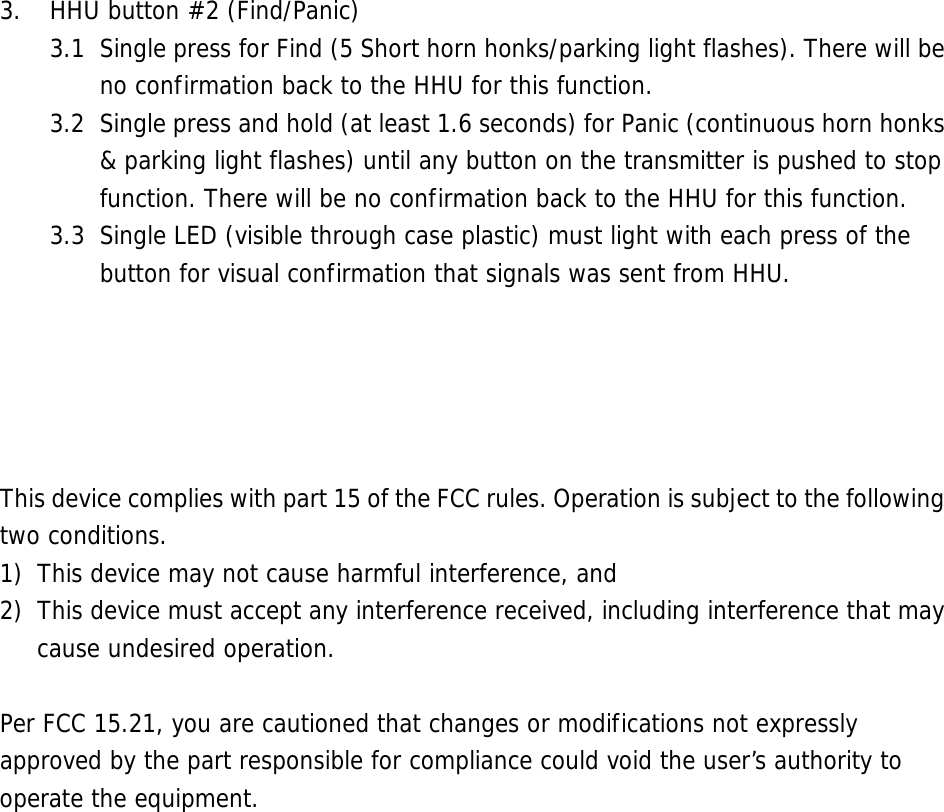  3. HHU button #2 (Find/Panic) 3.1  Single press for Find (5 Short horn honks/parking light flashes). There will be no confirmation back to the HHU for this function. 3.2  Single press and hold (at least 1.6 seconds) for Panic (continuous horn honks &amp; parking light flashes) until any button on the transmitter is pushed to stop function. There will be no confirmation back to the HHU for this function. 3.3  Single LED (visible through case plastic) must light with each press of the button for visual confirmation that signals was sent from HHU.      This device complies with part 15 of the FCC rules. Operation is subject to the following two conditions. 1) This device may not cause harmful interference, and 2) This device must accept any interference received, including interference that may cause undesired operation.  Per FCC 15.21, you are cautioned that changes or modifications not expressly approved by the part responsible for compliance could void the user’s authority to operate the equipment. 