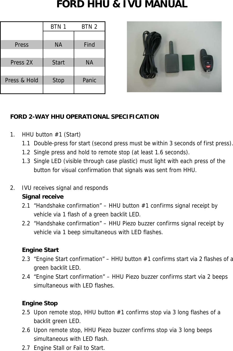 FORD HHU &amp; IVU MANUAL    BTN 1  BTN 2    Press  NA  Find    Press 2X  Start  NA    Press &amp; Hold  Stop  Panic        FORD 2-WAY HHU OPERATIONAL SPECIFICATION  1.  HHU button #1 (Start) 1.1  Double-press for start (second press must be within 3 seconds of first press). 1.2  Single press and hold to remote stop (at least 1.6 seconds). 1.3  Single LED (visible through case plastic) must light with each press of the button for visual confirmation that signals was sent from HHU.  2. IVU receives signal and responds Signal receive 2.1  “Handshake confirmation” – HHU button #1 confirms signal receipt by vehicle via 1 flash of a green backlit LED. 2.2  “Handshake confirmation” – HHU Piezo buzzer confirms signal receipt by vehicle via 1 beep simultaneous with LED flashes.  Engine Start 2.3  “Engine Start confirmation” – HHU button #1 confirms start via 2 flashes of a green backlit LED. 2.4  “Engine Start confirmation” – HHU Piezo buzzer confirms start via 2 beeps simultaneous with LED flashes.  Engine Stop 2.5  Upon remote stop, HHU button #1 confirms stop via 3 long flashes of a backlit green LED. 2.6  Upon remote stop, HHU Piezo buzzer confirms stop via 3 long beeps simultaneous with LED flash. 2.7  Engine Stall or Fail to Start. 