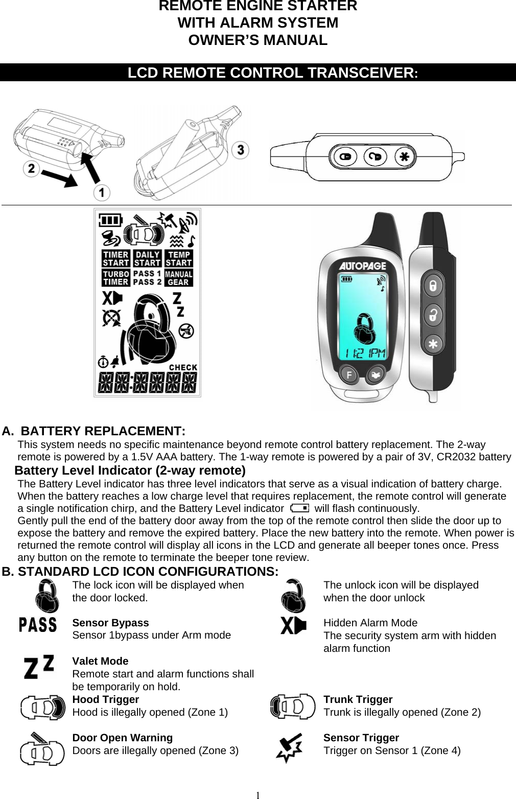            REMOTE ENGINE STARTER WITH ALARM SYSTEM OWNER’S MANUAL       LCD REMOTE CONTROL TRANSCEIVER:                                    A. BATTERY REPLACEMENT: This system needs no specific maintenance beyond remote control battery replacement. The 2-way remote is powered by a 1.5V AAA battery. The 1-way remote is powered by a pair of 3V, CR2032 battery Battery Level Indicator (2-way remote) The Battery Level indicator has three level indicators that serve as a visual indication of battery charge. When the battery reaches a low charge level that requires replacement, the remote control will generate a single notification chirp, and the Battery Level indicator   will flash continuously. Gently pull the end of the battery door away from the top of the remote control then slide the door up to expose the battery and remove the expired battery. Place the new battery into the remote. When power is returned the remote control will display all icons in the LCD and generate all beeper tones once. Press any button on the remote to terminate the beeper tone review. B. STANDARD LCD ICON CONFIGURATIONS:  The lock icon will be displayed when the door locked.     The unlock icon will be displayed when the door unlock  Sensor Bypass Sensor 1bypass under Arm mode   Hidden Alarm Mode The security system arm with hidden alarm function  Valet Mode Remote start and alarm functions shall be temporarily on hold.    Hood Trigger Hood is illegally opened (Zone 1)  Trunk Trigger Trunk is illegally opened (Zone 2)  Door Open Warning  Doors are illegally opened (Zone 3)   Sensor Trigger Trigger on Sensor 1 (Zone 4)    1