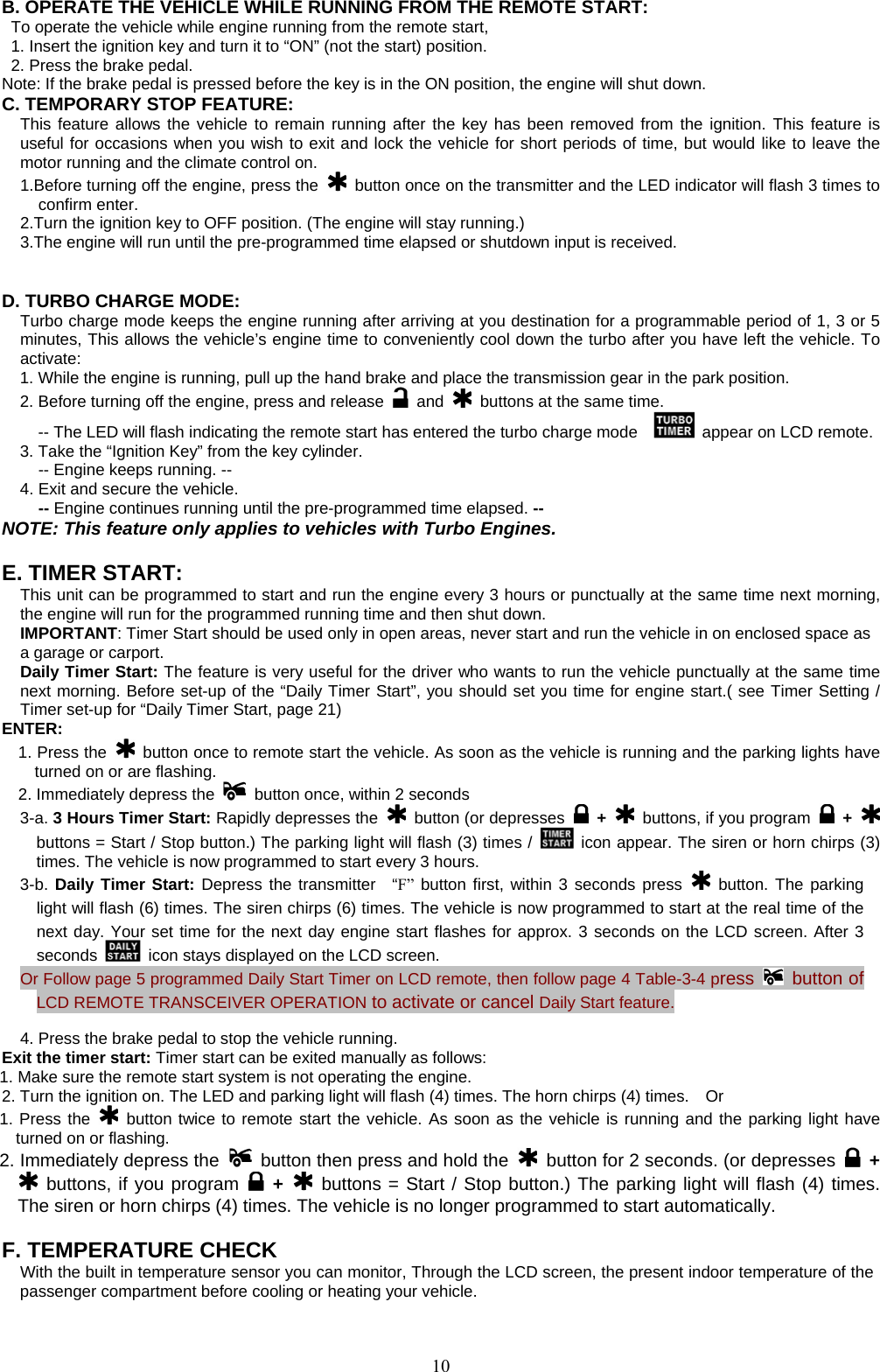            B. OPERATE THE VEHICLE WHILE RUNNING FROM THE REMOTE START: To operate the vehicle while engine running from the remote start, 1. Insert the ignition key and turn it to “ON” (not the start) position. 2. Press the brake pedal. Note: If the brake pedal is pressed before the key is in the ON position, the engine will shut down. C. TEMPORARY STOP FEATURE: This feature allows the vehicle to remain running after the key has been removed from the ignition. This feature is useful for occasions when you wish to exit and lock the vehicle for short periods of time, but would like to leave the motor running and the climate control on. 1.Before turning off the engine, press the   button once on the transmitter and the LED indicator will flash 3 times to confirm enter. 2.Turn the ignition key to OFF position. (The engine will stay running.) 3.The engine will run until the pre-programmed time elapsed or shutdown input is received.   D. TURBO CHARGE MODE:  Turbo charge mode keeps the engine running after arriving at you destination for a programmable period of 1, 3 or 5 minutes, This allows the vehicle’s engine time to conveniently cool down the turbo after you have left the vehicle. To activate: 1. While the engine is running, pull up the hand brake and place the transmission gear in the park position. 2. Before turning off the engine, press and release   and    buttons at the same time. -- The LED will flash indicating the remote start has entered the turbo charge mode      appear on LCD remote.   3. Take the “Ignition Key” from the key cylinder.   -- Engine keeps running. -- 4. Exit and secure the vehicle.   -- Engine continues running until the pre-programmed time elapsed. -- NOTE: This feature only applies to vehicles with Turbo Engines.  E. TIMER START:  This unit can be programmed to start and run the engine every 3 hours or punctually at the same time next morning, the engine will run for the programmed running time and then shut down. IMPORTANT: Timer Start should be used only in open areas, never start and run the vehicle in on enclosed space as a garage or carport. Daily Timer Start: The feature is very useful for the driver who wants to run the vehicle punctually at the same time next morning. Before set-up of the “Daily Timer Start”, you should set you time for engine start.( see Timer Setting / Timer set-up for “Daily Timer Start, page 21) ENTER: 1. Press the   button once to remote start the vehicle. As soon as the vehicle is running and the parking lights have turned on or are flashing. 2. Immediately depress the    button once, within 2 seconds 3-a. 3 Hours Timer Start: Rapidly depresses the   button (or depresses   +   buttons, if you program   +   buttons = Start / Stop button.) The parking light will flash (3) times /   icon appear. The siren or horn chirps (3) times. The vehicle is now programmed to start every 3 hours. 3-b. Daily Timer Start: Depress the transmitter  “F”  button first, within 3 seconds press   button. The parking light will flash (6) times. The siren chirps (6) times. The vehicle is now programmed to start at the real time of the next day. Your set time for the next day engine start flashes for approx. 3 seconds on the LCD screen. After 3 seconds    icon stays displayed on the LCD screen.   Or Follow page 5 programmed Daily Start Timer on LCD remote, then follow page 4 Table-3-4 press   button of LCD REMOTE TRANSCEIVER OPERATION to activate or cancel Daily Start feature.    4. Press the brake pedal to stop the vehicle running. Exit the timer start: Timer start can be exited manually as follows: 1. Make sure the remote start system is not operating the engine. 2. Turn the ignition on. The LED and parking light will flash (4) times. The horn chirps (4) times.    Or 1. Press the   button twice to remote start the vehicle. As soon as the vehicle is running and the parking light have turned on or flashing. 2. Immediately depress the    button then press and hold the    button for 2 seconds. (or depresses   +  buttons, if you program   +  buttons = Start / Stop button.) The parking light will flash (4) times. The siren or horn chirps (4) times. The vehicle is no longer programmed to start automatically.  F. TEMPERATURE CHECK   With the built in temperature sensor you can monitor, Through the LCD screen, the present indoor temperature of the passenger compartment before cooling or heating your vehicle.    10