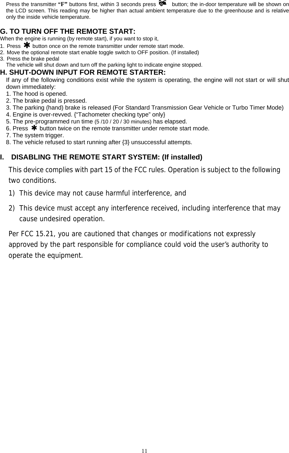             11Press the transmitter “F” buttons first, within 3 seconds press    button; the in-door temperature will be shown on the LCD screen. This reading may be higher than actual ambient temperature due to the greenhouse and is relative only the inside vehicle temperature.  G. TO TURN OFF THE REMOTE START:  When the engine is running (by remote start), if you want to stop it,   1. Press   button once on the remote transmitter under remote start mode. 2. Move the optional remote start enable toggle switch to OFF position. (If installed) 3. Press the brake pedal   The vehicle will shut down and turn off the parking light to indicate engine stopped. H. SHUT-DOWN INPUT FOR REMOTE STARTER:   If any of the following conditions exist while the system is operating, the engine will not start or will shut down immediately: 1. The hood is opened. 2. The brake pedal is pressed. 3. The parking (hand) brake is released (For Standard Transmission Gear Vehicle or Turbo Timer Mode) 4. Engine is over-revved. {“Tachometer checking type” only} 5. The pre-programmed run time (5 /10 / 20 / 30 minutes) has elapsed. 6. Press   button twice on the remote transmitter under remote start mode. 7. The system trigger. 8. The vehicle refused to start running after {3} unsuccessful attempts.  I.    DISABLING THE REMOTE START SYSTEM: (If installed)  This device complies with part 15 of the FCC rules. Operation is subject to the following two conditions. 1) This device may not cause harmful interference, and 2) This device must accept any interference received, including interference that may cause undesired operation.  Per FCC 15.21, you are cautioned that changes or modifications not expressly approved by the part responsible for compliance could void the user’s authority to operate the equipment. 