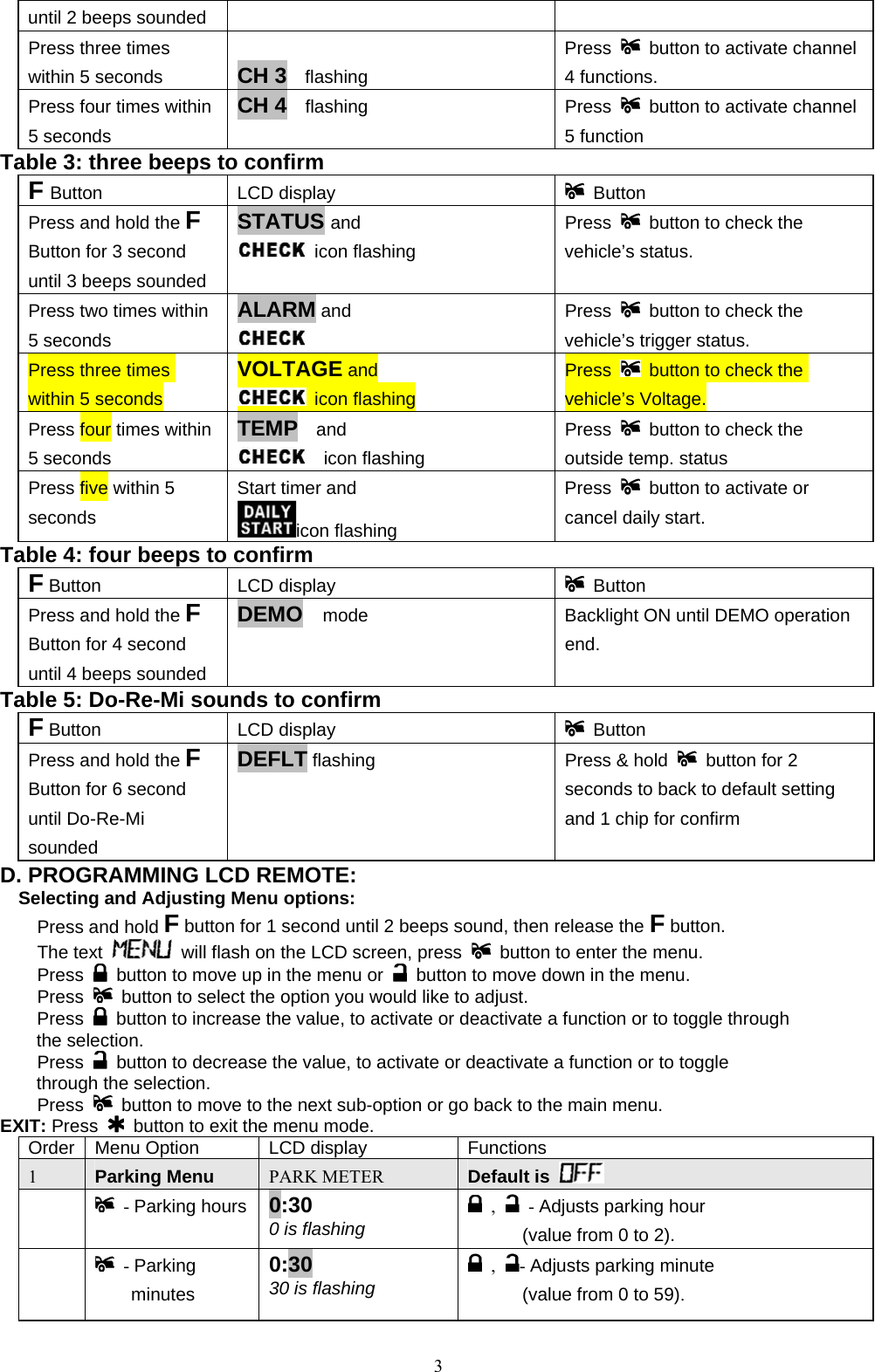            until 2 beeps sounded Press three times within 5 seconds  CH 3  flashing Press    button to activate channel 4 functions. Press four times within 5 seconds CH 4  flashing   Press    button to activate channel 5 function Table 3: three beeps to confirm   F Button LCD display    Button Press and hold the F Button for 3 second until 3 beeps sounded STATUS and   icon flashing Press    button to check the vehicle’s status.   Press two times within 5 seconds ALARM and   Press    button to check the vehicle’s trigger status. Press three times within 5 seconds VOLTAGE and  icon flashing Press    button to check the vehicle’s Voltage. Press four times within 5 seconds TEMP  and    icon flashing Press    button to check the outside temp. status   Press five within 5 seconds Start timer and   icon flashing   Press    button to activate or cancel daily start. Table 4: four beeps to confirm   F Button LCD display    Button Press and hold the F Button for 4 second until 4 beeps sounded DEMO    mode  Backlight ON until DEMO operation end. Table 5: Do-Re-Mi sounds to confirm   F Button LCD display    Button Press and hold the F Button for 6 second until Do-Re-Mi sounded DEFLT flashing  Press &amp; hold    button for 2 seconds to back to default setting and 1 chip for confirm   D. PROGRAMMING LCD REMOTE: Selecting and Adjusting Menu options:  Press and hold F button for 1 second until 2 beeps sound, then release the F button.    The text   will flash on the LCD screen, press    button to enter the menu.  Press    button to move up in the menu or    button to move down in the menu.  Press   button to select the option you would like to adjust.  Press   button to increase the value, to activate or deactivate a function or to toggle through the selection.  Press   button to decrease the value, to activate or deactivate a function or to toggle through the selection.  Press   button to move to the next sub-option or go back to the main menu. EXIT: Press   button to exit the menu mode. Order  Menu Option  LCD display  Functions 1    Parking Menu PARK METER Default is         - Parking hours  0:30 0 is flashing  ,   - Adjusts parking hour   (value from 0 to 2).   - Parking minutes  0:30 30 is flashing   ,  - Adjusts parking minute (value from 0 to 59).  3