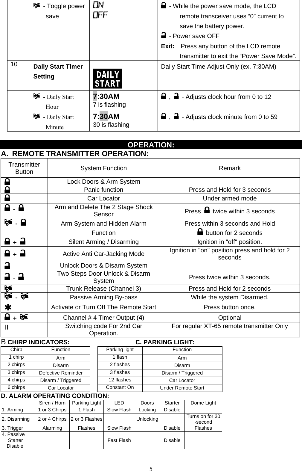               - Toggle power   save       - While the power save mode, the LCD remote transceiver uses “0” current to save the battery power.  - Power save OFF Exit:    Press any button of the LCD remote transmitter to exit the “Power Save Mode”.10  Daily Start Timer Setting       Daily Start Time Adjust Only (ex. 7:30AM)    - Daily Start Hour 7:30AM 7 is flashing  ,   - Adjusts clock hour from 0 to 12    - Daily Start Minute  7:30AM 30 is flashing  ,   - Adjusts clock minute from 0 to 59  OPERATION: A.  REMOTE TRANSMITTER OPERATION:    Transmitter Button  System Function  Remark  Lock Doors &amp; Arm System        Panic function  Press and Hold for 3 seconds  Car Locator  Under armed mode  -  Arm and Delete The 2 Stage Shock Sensor  Press    twice within 3 seconds  -    Arm System and Hidden Alarm Function Press within 3 seconds and Hold   button for 2 seconds  +   Silent Arming / Disarming  Ignition in &quot;off&quot; position.  +   Active Anti Car-Jacking Mode  Ignition in &quot;on&quot; position press and hold for 2 seconds  Unlock Doors &amp; Disarm System    -  Two Steps Door Unlock &amp; Disarm System  Press twice within 3 seconds.   Trunk Release (Channel 3)  Press and Hold for 2 seconds  -  Passive Arming By-pass  While the system Disarmed.   Activate or Turn Off The Remote Start Press button once.  +    Channel # 4 Timer Output (4)  Optional II  Switching code For 2nd Car Operation.  For regular XT-65 remote transmitter Only B CHIRP INDICATORS:      C. PARKING LIGHT: Chirp Function  Parking light  Function 1 chirp  Arm   1 flash  Arm 2 chirps  Disarm   2 flashes  Disarm 3 chirps  Defective Reminder   3 flashes  Disarm / Triggered 4 chirps  Disarm / Triggered   12 flashes  Car Locator 6 chirps  Car Locator   Constant On  Under Remote Start D. ALARM OPERATING CONDITION:   Siren / Horn  Parking Light  LED  Doors  Starter Dome Light 1. Arming  1 or 3 Chirps  1 Flash Slow Flash Locking Disable  2. Disarming  2 or 4 Chirps  2 or 3 Flashes    Unlocking   Turns on for 30 -second 3. Trigger  Alarming  Flashes  Slow Flash   Disable Flashes 4. Passive Starter Disable    Fast Flash  Disable   5