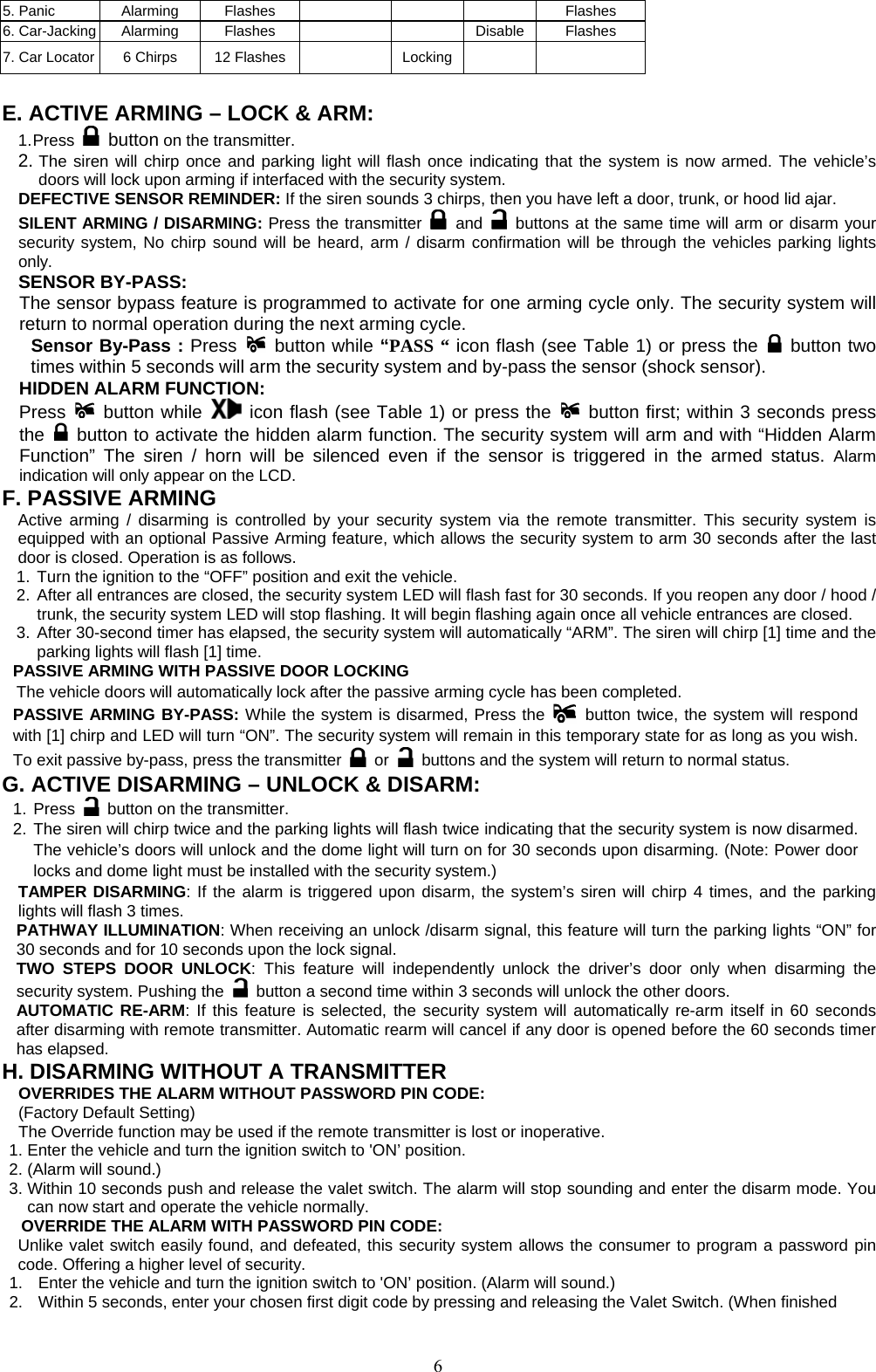            5. Panic  Alarming  Flashes      Flashes 6. Car-Jacking  Alarming  Flashes    Disable Flashes 7. Car Locator  6 Chirps  12 Flashes    Locking     E. ACTIVE ARMING – LOCK &amp; ARM: 1. Press   button on the transmitter. 2. The siren will chirp once and parking light will flash once indicating that the system is now armed. The vehicle’s doors will lock upon arming if interfaced with the security system. DEFECTIVE SENSOR REMINDER: If the siren sounds 3 chirps, then you have left a door, trunk, or hood lid ajar. SILENT ARMING / DISARMING: Press the transmitter   and   buttons at the same time will arm or disarm your security system, No chirp sound will be heard, arm / disarm confirmation will be through the vehicles parking lights only. SENSOR BY-PASS:   The sensor bypass feature is programmed to activate for one arming cycle only. The security system will return to normal operation during the next arming cycle. Sensor By-Pass : Press  button while “PASS “ icon flash (see Table 1) or press the   button two times within 5 seconds will arm the security system and by-pass the sensor (shock sensor).   HIDDEN ALARM FUNCTION:  Press  button while  icon flash (see Table 1) or press the   button first; within 3 seconds press the   button to activate the hidden alarm function. The security system will arm and with “Hidden Alarm Function” The siren / horn will be silenced even if the sensor is triggered in the armed status. Alarm indication will only appear on the LCD. F. PASSIVE ARMING Active arming / disarming is controlled by your security system via the remote transmitter. This security system is equipped with an optional Passive Arming feature, which allows the security system to arm 30 seconds after the last door is closed. Operation is as follows.   1. Turn the ignition to the “OFF” position and exit the vehicle. 2. After all entrances are closed, the security system LED will flash fast for 30 seconds. If you reopen any door / hood / trunk, the security system LED will stop flashing. It will begin flashing again once all vehicle entrances are closed. 3. After 30-second timer has elapsed, the security system will automatically “ARM”. The siren will chirp [1] time and the parking lights will flash [1] time. PASSIVE ARMING WITH PASSIVE DOOR LOCKING       The vehicle doors will automatically lock after the passive arming cycle has been completed. PASSIVE ARMING BY-PASS: While the system is disarmed, Press the   button twice, the system will respond with [1] chirp and LED will turn “ON”. The security system will remain in this temporary state for as long as you wish. To exit passive by-pass, press the transmitter   or    buttons and the system will return to normal status.   G. ACTIVE DISARMING – UNLOCK &amp; DISARM: 1. Press    button on the transmitter. 2. The siren will chirp twice and the parking lights will flash twice indicating that the security system is now disarmed. The vehicle’s doors will unlock and the dome light will turn on for 30 seconds upon disarming. (Note: Power door locks and dome light must be installed with the security system.) TAMPER DISARMING: If the alarm is triggered upon disarm, the system’s siren will chirp 4 times, and the parking lights will flash 3 times. PATHWAY ILLUMINATION: When receiving an unlock /disarm signal, this feature will turn the parking lights “ON” for 30 seconds and for 10 seconds upon the lock signal. TWO STEPS DOOR UNLOCK: This feature will independently unlock the driver’s door only when disarming the security system. Pushing the    button a second time within 3 seconds will unlock the other doors.   AUTOMATIC RE-ARM: If this feature is selected, the security system will automatically re-arm itself in 60 seconds after disarming with remote transmitter. Automatic rearm will cancel if any door is opened before the 60 seconds timer has elapsed. H. DISARMING WITHOUT A TRANSMITTER OVERRIDES THE ALARM WITHOUT PASSWORD PIN CODE:   (Factory Default Setting) The Override function may be used if the remote transmitter is lost or inoperative. 1. Enter the vehicle and turn the ignition switch to &apos;ON’ position.   2. (Alarm will sound.) 3. Within 10 seconds push and release the valet switch. The alarm will stop sounding and enter the disarm mode. You can now start and operate the vehicle normally. OVERRIDE THE ALARM WITH PASSWORD PIN CODE:   Unlike valet switch easily found, and defeated, this security system allows the consumer to program a password pin code. Offering a higher level of security. 1.  Enter the vehicle and turn the ignition switch to &apos;ON’ position. (Alarm will sound.) 2.  Within 5 seconds, enter your chosen first digit code by pressing and releasing the Valet Switch. (When finished  6