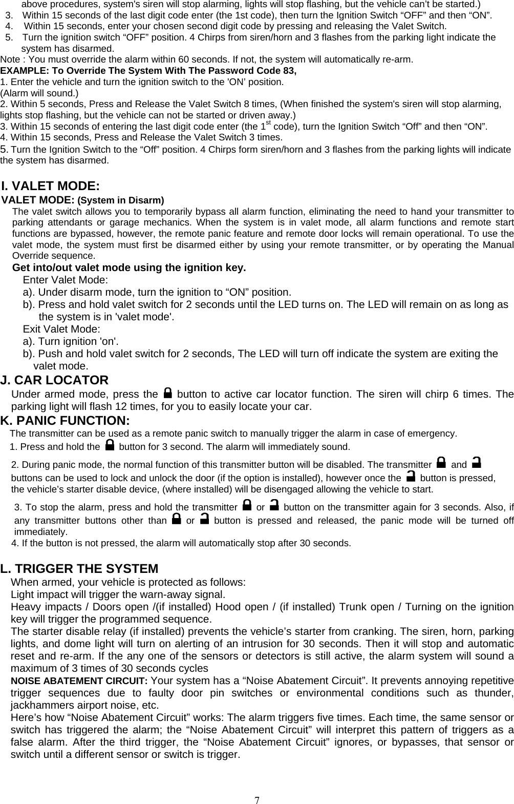            above procedures, system&apos;s siren will stop alarming, lights will stop flashing, but the vehicle can’t be started.) 3.  Within 15 seconds of the last digit code enter (the 1st code), then turn the Ignition Switch “OFF” and then “ON”. 4.    Within 15 seconds, enter your chosen second digit code by pressing and releasing the Valet Switch. 5.  Turn the ignition switch “OFF” position. 4 Chirps from siren/horn and 3 flashes from the parking light indicate the system has disarmed. Note : You must override the alarm within 60 seconds. If not, the system will automatically re-arm. EXAMPLE: To Override The System With The Password Code 83, 1. Enter the vehicle and turn the ignition switch to the &apos;ON’ position.   (Alarm will sound.) 2. Within 5 seconds, Press and Release the Valet Switch 8 times, (When finished the system&apos;s siren will stop alarming, lights stop flashing, but the vehicle can not be started or driven away.) 3. Within 15 seconds of entering the last digit code enter (the 1st code), turn the Ignition Switch “Off” and then “ON”. 4. Within 15 seconds, Press and Release the Valet Switch 3 times. 5. Turn the Ignition Switch to the “Off” position. 4 Chirps form siren/horn and 3 flashes from the parking lights will indicate the system has disarmed.  I. VALET MODE:   VALET MODE: (System in Disarm) The valet switch allows you to temporarily bypass all alarm function, eliminating the need to hand your transmitter to parking attendants or garage mechanics. When the system is in valet mode, all alarm functions and remote start functions are bypassed, however, the remote panic feature and remote door locks will remain operational. To use the valet mode, the system must first be disarmed either by using your remote transmitter, or by operating the Manual Override sequence.  Get into/out valet mode using the ignition key. Enter Valet Mode: a). Under disarm mode, turn the ignition to “ON” position. b). Press and hold valet switch for 2 seconds until the LED turns on. The LED will remain on as long as   the system is in &apos;valet mode&apos;.   Exit Valet Mode: a). Turn ignition &apos;on&apos;. b). Push and hold valet switch for 2 seconds, The LED will turn off indicate the system are exiting the valet mode. J. CAR LOCATOR   Under armed mode, press the   button to active car locator function. The siren will chirp 6 times. The parking light will flash 12 times, for you to easily locate your car. K. PANIC FUNCTION: The transmitter can be used as a remote panic switch to manually trigger the alarm in case of emergency.  1. Press and hold the   button for 3 second. The alarm will immediately sound.   2. During panic mode, the normal function of this transmitter button will be disabled. The transmitter   and  buttons can be used to lock and unlock the door (if the option is installed), however once the   button is pressed, the vehicle’s starter disable device, (where installed) will be disengaged allowing the vehicle to start. 3. To stop the alarm, press and hold the transmitter   or    button on the transmitter again for 3 seconds. Also, if any transmitter buttons other than   or    button is pressed and released, the panic mode will be turned off immediately. 4. If the button is not pressed, the alarm will automatically stop after 30 seconds.  L. TRIGGER THE SYSTEM   When armed, your vehicle is protected as follows: Light impact will trigger the warn-away signal.   Heavy impacts / Doors open /(if installed) Hood open / (if installed) Trunk open / Turning on the ignition key will trigger the programmed sequence. The starter disable relay (if installed) prevents the vehicle’s starter from cranking. The siren, horn, parking lights, and dome light will turn on alerting of an intrusion for 30 seconds. Then it will stop and automatic reset and re-arm. If the any one of the sensors or detectors is still active, the alarm system will sound a maximum of 3 times of 30 seconds cycles NOISE ABATEMENT CIRCUIT: Your system has a “Noise Abatement Circuit”. It prevents annoying repetitive trigger sequences due to faulty door pin switches or environmental conditions such as thunder, jackhammers airport noise, etc. Here’s how “Noise Abatement Circuit” works: The alarm triggers five times. Each time, the same sensor or switch has triggered the alarm; the “Noise Abatement Circuit” will interpret this pattern of triggers as a false alarm. After the third trigger, the “Noise Abatement Circuit” ignores, or bypasses, that sensor or switch until a different sensor or switch is trigger.  7