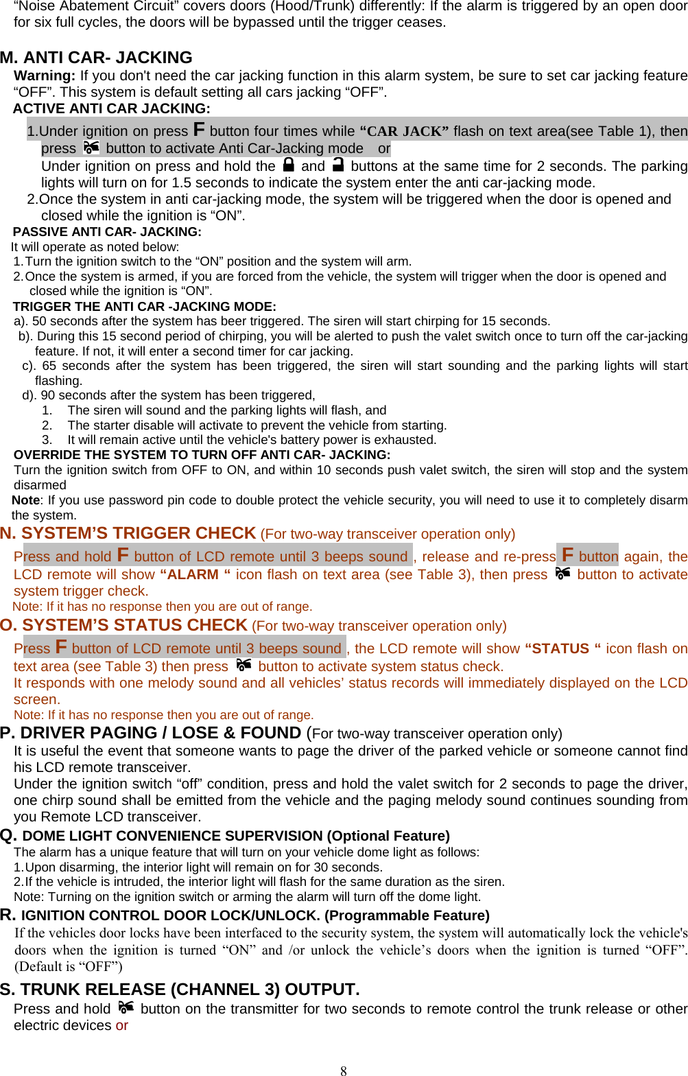            “Noise Abatement Circuit” covers doors (Hood/Trunk) differently: If the alarm is triggered by an open door for six full cycles, the doors will be bypassed until the trigger ceases.  M. ANTI CAR- JACKING   Warning: If you don&apos;t need the car jacking function in this alarm system, be sure to set car jacking feature “OFF”. This system is default setting all cars jacking “OFF”. ACTIVE ANTI CAR JACKING:   1.Under ignition on press F button four times while “CAR JACK” flash on text area(see Table 1), then press    button to activate Anti Car-Jacking mode    or   Under ignition on press and hold the   and    buttons at the same time for 2 seconds. The parking lights will turn on for 1.5 seconds to indicate the system enter the anti car-jacking mode.   2.Once the system in anti car-jacking mode, the system will be triggered when the door is opened and closed while the ignition is “ON”. PASSIVE ANTI CAR- JACKING: It will operate as noted below: 1. Turn the ignition switch to the “ON” position and the system will arm. 2. Once the system is armed, if you are forced from the vehicle, the system will trigger when the door is opened and closed while the ignition is “ON”. TRIGGER THE ANTI CAR -JACKING MODE: a). 50 seconds after the system has beer triggered. The siren will start chirping for 15 seconds.   b). During this 15 second period of chirping, you will be alerted to push the valet switch once to turn off the car-jacking feature. If not, it will enter a second timer for car jacking. c). 65 seconds after the system has been triggered, the siren will start sounding and the parking lights will start flashing. d). 90 seconds after the system has been triggered,   1.  The siren will sound and the parking lights will flash, and   2.  The starter disable will activate to prevent the vehicle from starting.   3.  It will remain active until the vehicle&apos;s battery power is exhausted.   OVERRIDE THE SYSTEM TO TURN OFF ANTI CAR- JACKING: Turn the ignition switch from OFF to ON, and within 10 seconds push valet switch, the siren will stop and the system disarmed Note: If you use password pin code to double protect the vehicle security, you will need to use it to completely disarm the system. N. SYSTEM’S TRIGGER CHECK (For two-way transceiver operation only)   Press and hold F button of LCD remote until 3 beeps sound , release and re-press F button again, the LCD remote will show “ALARM “ icon flash on text area (see Table 3), then press   button to activate system trigger check.     Note: If it has no response then you are out of range. O. SYSTEM’S STATUS CHECK (For two-way transceiver operation only) Press F button of LCD remote until 3 beeps sound , the LCD remote will show “STATUS “ icon flash on text area (see Table 3) then press  button to activate system status check. It responds with one melody sound and all vehicles’ status records will immediately displayed on the LCD screen.  Note: If it has no response then you are out of range. P. DRIVER PAGING / LOSE &amp; FOUND (For two-way transceiver operation only) It is useful the event that someone wants to page the driver of the parked vehicle or someone cannot find his LCD remote transceiver. Under the ignition switch “off” condition, press and hold the valet switch for 2 seconds to page the driver, one chirp sound shall be emitted from the vehicle and the paging melody sound continues sounding from you Remote LCD transceiver.  Q. DOME LIGHT CONVENIENCE SUPERVISION (Optional Feature) The alarm has a unique feature that will turn on your vehicle dome light as follows: 1. Upon disarming, the interior light will remain on for 30 seconds. 2. If the vehicle is intruded, the interior light will flash for the same duration as the siren. Note: Turning on the ignition switch or arming the alarm will turn off the dome light. R. IGNITION CONTROL DOOR LOCK/UNLOCK. (Programmable Feature)  If the vehicles door locks have been interfaced to the security system, the system will automatically lock the vehicle&apos;s doors when the ignition is turned “ON” and /or unlock the vehicle’s doors when the ignition is turned “OFF”. (Default is “OFF”) S. TRUNK RELEASE (CHANNEL 3) OUTPUT.     Press and hold   button on the transmitter for two seconds to remote control the trunk release or other electric devices or    8