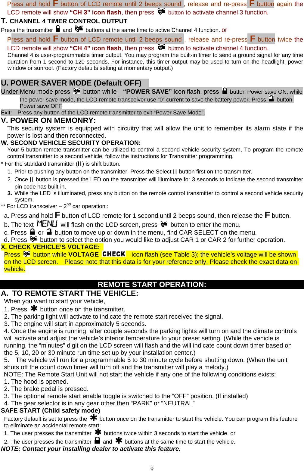            Press and hold F button of LCD remote until 2 beeps sound , release and re-press F button again the LCD remote will show “CH 3” icon flash, then press   button to activate channel 3 function. T. CHANNEL 4 TIMER CONTROL OUTPUT   Press the transmitter   and   buttons at the same time to active Channel 4 function. or   Press and hold F button of LCD remote until 2 beeps sound , release and re-press F button twice the LCD remote will show “CH 4” icon flash, then press   button to activate channel 4 function. Channel 4 is user-programmable timer output. You may program the built-in timer to send a ground signal for any time duration from 1 second to 120 seconds. For instance, this timer output may be used to turn on the headlight, power window or sunroof. (Factory defaults setting at momentary output.)  U. POWER SAVER MODE (Default OFF)     Under Menu mode press  button while  “POWER SAVE” icon flash, press    button Power save ON, while the power save mode, the LCD remote transceiver use “0” current to save the battery power. Press   button Power save OFF Exit:    Press any button of the LCD remote transmitter to exit “Power Save Mode”. V. POWER ON MEMONRY:     This security system is equipped with circuitry that will allow the unit to remember its alarm state if the power is lost and then reconnected.   W. SECOND VEHICLE SECURITY OPERATION:  Your 5-button remote transmitter can be utilized to control a second vehicle security system, To program the remote control transmitter to a second vehicle, follow the instructions for Transmitter programming.   * For the standard transmitter (II) is shift button.      1. Prior to pushing any button on the transmitter. Press the Select II button first on the transmitter. 2. Once II button is pressed the LED on the transmitter will illuminate for 3 seconds to indicate the second transmitter pin code has built-in. 3. While the LED is illuminated, press any button on the remote control transmitter to control a second vehicle security system.   ** For LCD transceiver – 2nd car operation : a. Press and hold F button of LCD remote for 1 second until 2 beeps sound, then release the F button.   b. The text   will flash on the LCD screen, press    button to enter the menu. c. Press   or    button to move up or down in the menu, find CAR SELECT on the menu. d. Press   button to select the option you would like to adjust CAR 1 or CAR 2 for further operation. X. CHECK VEHICLE’S VOLTAGE:  Press   button while VOLTAGE    icon flash (see Table 3); the vehicle’s voltage will be shown on the LCD screen.    Please note that this data is for your reference only. Please check the exact data on vehicle.  REMOTE START OPERATION: A.  TO REMOTE START THE VEHICLE:  When you want to start your vehicle,   1. Press   button once on the transmitter. 2. The parking light will activate to indicate the remote start received the signal. 3. The engine will start in approximately 5 seconds. 4. Once the engine is running, after couple seconds the parking lights will turn on and the climate controls will activate and adjust the vehicle’s interior temperature to your preset setting. (While the vehicle is running, the “minutes” digit on the LCD screen will flash and the will indicate count down timer based on the 5, 10, 20 or 30 minute run time set up by your installation center.) 5.    The vehicle will run for a programmable 5 to 30 minute cycle before shutting down. (When the unit shuts off the count down timer will turn off and the transmitter will play a melody.) NOTE: The Remote Start Unit will not start the vehicle if any one of the following conditions exists: 1. The hood is opened. 2. The brake pedal is pressed. 3. The optional remote start enable toggle is switched to the “OFF” position. (If installed) 4. The gear selector is in any gear other then “PARK” or “NEUTRAL” SAFE START (Child safety mode)  Factory default is set to press the    button once on the transmitter to start the vehicle. You can program this feature to eliminate an accidental remote start: 1. The user presses the transmitter    buttons twice within 3 seconds to start the vehicle. or 2. The user presses the transmitter   and    buttons at the same time to start the vehicle. NOTE: Contact your installing dealer to activate this feature.  9