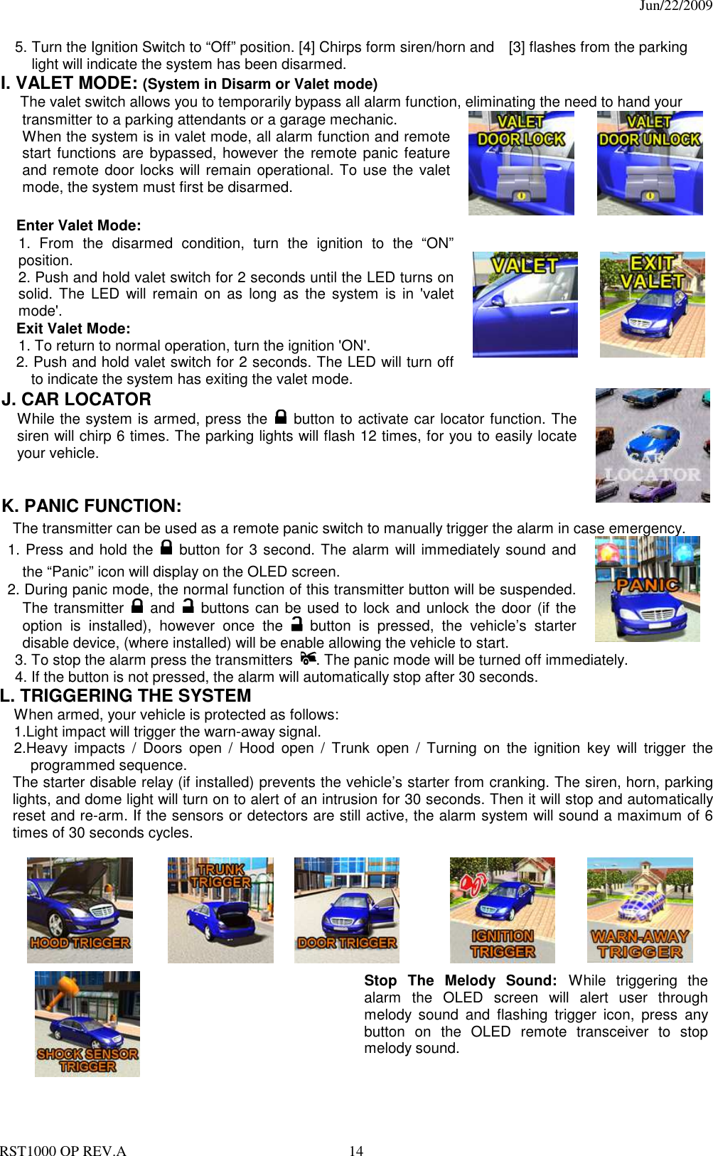                                                                                  Jun/22/2009 RST1000 OP REV.A  14 5. Turn the Ignition Switch to “Off” position. [4] Chirps form siren/horn and    [3] flashes from the parking light will indicate the system has been disarmed. I. VALET MODE: (System in Disarm or Valet mode) The valet switch allows you to temporarily bypass all alarm function, eliminating the need to hand your   transmitter to a parking attendants or a garage mechanic. When the system is in valet mode, all alarm function and remote start functions are bypassed, however the remote panic feature and remote door locks will remain operational. To use the valet mode, the system must first be disarmed.        Enter Valet Mode: 1. From  the  disarmed  condition,  turn  the  ignition  to  the  “ON” position. 2. Push and hold valet switch for 2 seconds until the LED turns on solid. The  LED  will  remain on  as  long  as  the  system  is  in  &apos;valet mode&apos;. Exit Valet Mode: 1. To return to normal operation, turn the ignition &apos;ON&apos;. 2. Push and hold valet switch for 2 seconds. The LED will turn off to indicate the system has exiting the valet mode.                 J. CAR LOCATOR   While the system is armed, press the   button to activate car locator function. The siren will chirp 6 times. The parking lights will flash 12 times, for you to easily locate your vehicle.   K. PANIC FUNCTION:   The transmitter can be used as a remote panic switch to manually trigger the alarm in case emergency. 1. Press and hold the   button for 3 second. The alarm will immediately sound and the “Panic” icon will display on the OLED screen.   2. During panic mode, the normal function of this transmitter button will be suspended. The transmitter   and   buttons can be used to lock and unlock the door (if the option  is  installed),  however  once  the   button  is  pressed,  the  vehicle’s  starter disable device, (where installed) will be enable allowing the vehicle to start.  3. To stop the alarm press the transmitters  . The panic mode will be turned off immediately. 4. If the button is not pressed, the alarm will automatically stop after 30 seconds.  L. TRIGGERING THE SYSTEM     When armed, your vehicle is protected as follows: 1.Light impact will trigger the warn-away signal.   2.Heavy  impacts  /  Doors  open  /  Hood  open  /  Trunk  open  /  Turning  on  the  ignition  key  will  trigger  the programmed sequence. The starter disable relay (if installed) prevents the vehicle’s starter from cranking. The siren, horn, parking lights, and dome light will turn on to alert of an intrusion for 30 seconds. Then it will stop and automatically reset and re-arm. If the sensors or detectors are still active, the alarm system will sound a maximum of 6 times of 30 seconds cycles.                     Stop  The  Melody  Sound: While  triggering  the alarm  the  OLED  screen  will  alert  user  through melody  sound  and  flashing  trigger  icon,  press  any button  on  the  OLED  remote  transceiver  to  stop melody sound. 