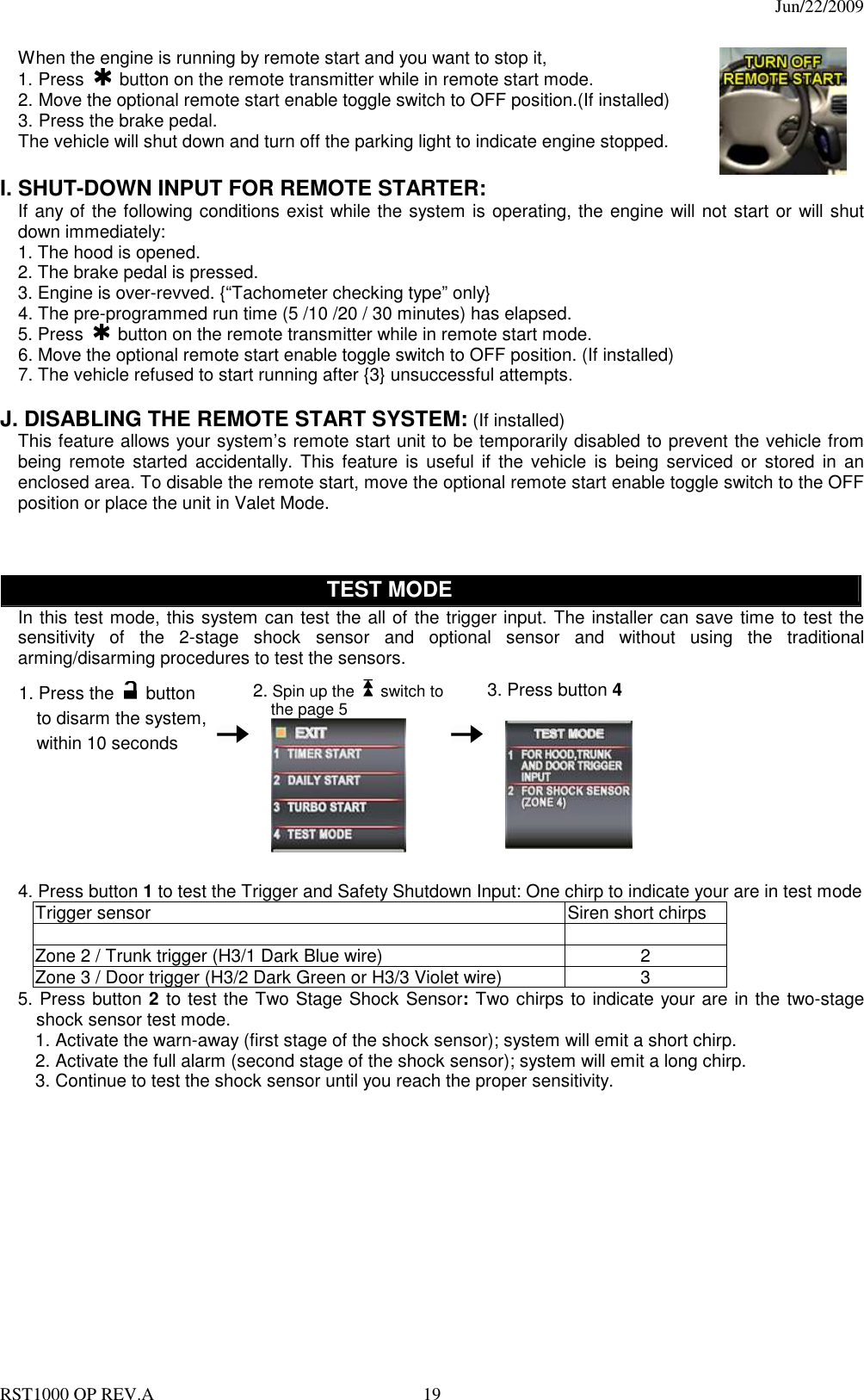                                                                                  Jun/22/2009 RST1000 OP REV.A  19 When the engine is running by remote start and you want to stop it,   1. Press   button on the remote transmitter while in remote start mode. 2. Move the optional remote start enable toggle switch to OFF position.(If installed) 3. Press the brake pedal. The vehicle will shut down and turn off the parking light to indicate engine stopped.     I. SHUT-DOWN INPUT FOR REMOTE STARTER: If any of the following conditions exist while the system is operating, the engine will not start or will shut down immediately: 1. The hood is opened. 2. The brake pedal is pressed. 3. Engine is over-revved. {“Tachometer checking type” only} 4. The pre-programmed run time (5 /10 /20 / 30 minutes) has elapsed. 5. Press   button on the remote transmitter while in remote start mode. 6. Move the optional remote start enable toggle switch to OFF position. (If installed) 7. The vehicle refused to start running after {3} unsuccessful attempts.  J. DISABLING THE REMOTE START SYSTEM: (If installed) This feature allows your system’s remote start unit to be temporarily disabled to prevent the vehicle from being remote  started  accidentally.  This  feature  is  useful  if  the  vehicle  is  being serviced  or  stored  in  an enclosed area. To disable the remote start, move the optional remote start enable toggle switch to the OFF position or place the unit in Valet Mode.        TEST MODE In this test mode, this system can test the all of the trigger input. The installer can save time to test the sensitivity  of  the  2-stage  shock  sensor  and  optional  sensor  and  without  using  the  traditional arming/disarming procedures to test the sensors.    1. Press the   button to disarm the system, within 10 seconds    2. Spin up the    switch to the page 5     3. Press button 4          4. Press button 1 to test the Trigger and Safety Shutdown Input: One chirp to indicate your are in test mode Trigger sensor  Siren short chirps    Zone 2 / Trunk trigger (H3/1 Dark Blue wire)  2 Zone 3 / Door trigger (H3/2 Dark Green or H3/3 Violet wire)  3 5. Press button 2 to test the Two Stage Shock Sensor: Two chirps to indicate your are in the two-stage shock sensor test mode. 1. Activate the warn-away (first stage of the shock sensor); system will emit a short chirp. 2. Activate the full alarm (second stage of the shock sensor); system will emit a long chirp. 3. Continue to test the shock sensor until you reach the proper sensitivity.     