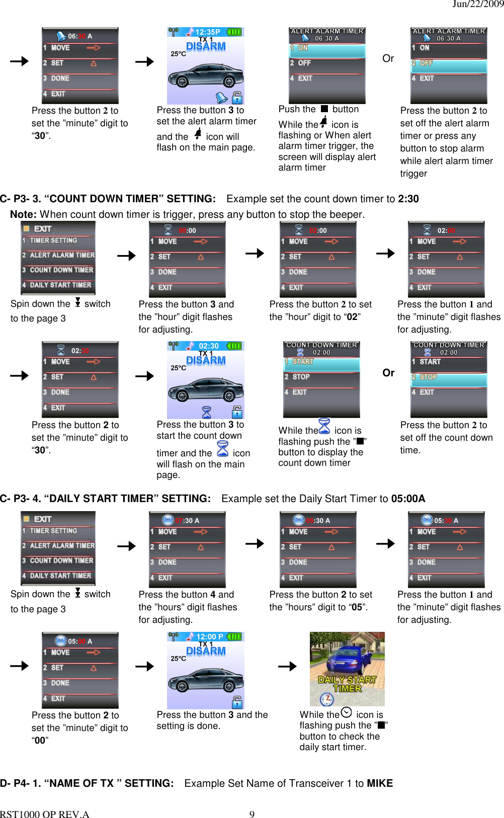                                                                                  Jun/22/2009 RST1000 OP REV.A  9     Press the button 2 to set the ”minute” digit to “30”.          Press the button 3 to set the alert alarm timer and the    icon will flash on the main page.     Push the    button While the   icon is flashing or When alert alarm timer trigger, the     screen will display alert alarm timer   Or  Press the button 2 to set off the alert alarm timer or press any button to stop alarm while alert alarm timer trigger  C- P3- 3. “COUNT DOWN TIMER” SETTING:    Example set the count down timer to 2:30 Note: When count down timer is trigger, press any button to stop the beeper.  Spin down the   switch to the page 3          Press the button 3 and the ”hour” digit flashes for adjusting.     Press the button 2 to set the ”hour” digit to “02”     Press the button 1 and the ”minute” digit flashes for adjusting.                           Press the button 2 to set the ”minute” digit to “30”.          Press the button 3 to start the count down timer and the    icon will flash on the main page.      While the   icon is flashing push the ” ” button to display the count down timer   Or  Press the button 2 to set off the count down time.                       C- P3- 4. “DAILY START TIMER” SETTING:    Example set the Daily Start Timer to 05:00A   Spin down the   switch to the page 3          Press the button 4 and       the ”hours” digit flashes for adjusting.     Press the button 2 to set the ”hours” digit to “05”.     Press the button 1 and the ”minute” digit flashes for adjusting.                            Press the button 2 to set the ”minute” digit to “00”          Press the button 3 and the setting is done.           While the   icon is flashing push the ” ” button to check the daily start timer.     D- P4- 1. “NAME OF TX ” SETTING:    Example Set Name of Transceiver 1 to MIKE   