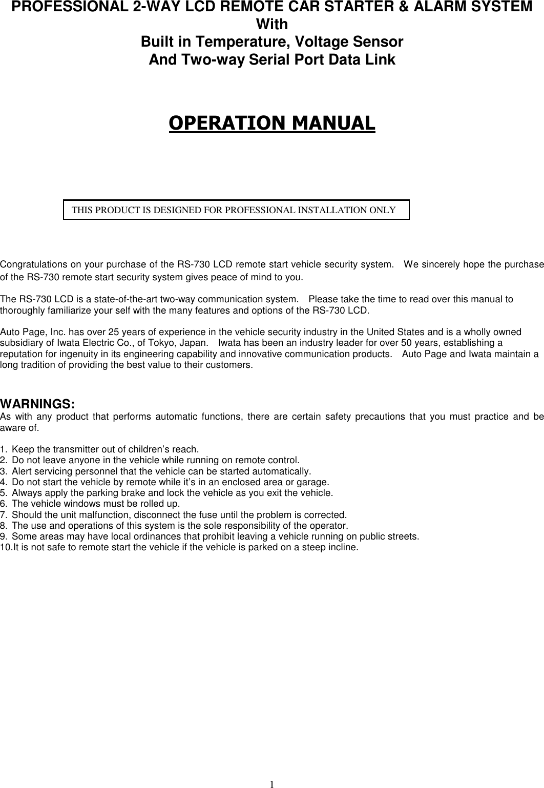   1  PROFESSIONAL 2-WAY LCD REMOTE CAR STARTER &amp; ALARM SYSTEM With   Built in Temperature, Voltage Sensor And Two-way Serial Port Data Link    OPERATION MANUAL          Congratulations on your purchase of the RS-730 LCD remote start vehicle security system.    We sincerely hope the purchase of the RS-730 remote start security system gives peace of mind to you.      The RS-730 LCD is a state-of-the-art two-way communication system.    Please take the time to read over this manual to thoroughly familiarize your self with the many features and options of the RS-730 LCD.  Auto Page, Inc. has over 25 years of experience in the vehicle security industry in the United States and is a wholly owned subsidiary of Iwata Electric Co., of Tokyo, Japan.    Iwata has been an industry leader for over 50 years, establishing a reputation for ingenuity in its engineering capability and innovative communication products.    Auto Page and Iwata maintain a long tradition of providing the best value to their customers.       WARNINGS: As  with  any product  that  performs  automatic functions,  there  are certain  safety  precautions  that  you  must  practice  and  be aware of.  1. Keep the transmitter out of children’s reach. 2. Do not leave anyone in the vehicle while running on remote control. 3. Alert servicing personnel that the vehicle can be started automatically. 4. Do not start the vehicle by remote while it’s in an enclosed area or garage. 5. Always apply the parking brake and lock the vehicle as you exit the vehicle. 6. The vehicle windows must be rolled up. 7. Should the unit malfunction, disconnect the fuse until the problem is corrected. 8. The use and operations of this system is the sole responsibility of the operator. 9. Some areas may have local ordinances that prohibit leaving a vehicle running on public streets. 10.It is not safe to remote start the vehicle if the vehicle is parked on a steep incline.                    THIS PRODUCT IS DESIGNED FOR PROFESSIONAL INSTALLATION ONLY 