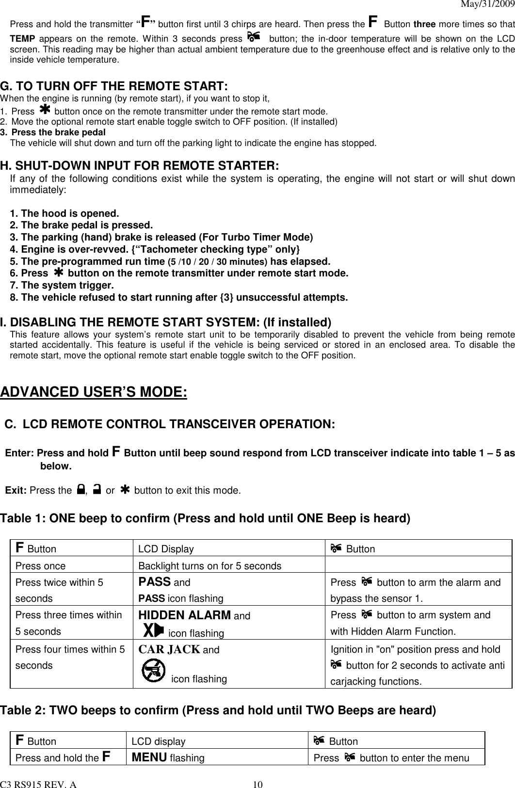 May/31/2009                                                                                  C3 RS915 REV. A  10 Press and hold the transmitter “F” button first until 3 chirps are heard. Then press the F Button three more times so that TEMP  appears on  the  remote.  Within  3  seconds  press   button;  the  in-door  temperature  will  be  shown  on  the  LCD screen. This reading may be higher than actual ambient temperature due to the greenhouse effect and is relative only to the inside vehicle temperature.  G. TO TURN OFF THE REMOTE START:   When the engine is running (by remote start), if you want to stop it,   1.  Press   button once on the remote transmitter under the remote start mode. 2.  Move the optional remote start enable toggle switch to OFF position. (If installed) 3. Press the brake pedal   The vehicle will shut down and turn off the parking light to indicate the engine has stopped.  H. SHUT-DOWN INPUT FOR REMOTE STARTER:   If any of the following conditions exist while the system is operating, the engine will not start or will shut down immediately:  1. The hood is opened. 2. The brake pedal is pressed. 3. The parking (hand) brake is released (For Turbo Timer Mode) 4. Engine is over-revved. {“Tachometer checking type” only} 5. The pre-programmed run time (5 /10 / 20 / 30 minutes) has elapsed. 6. Press   button on the remote transmitter under remote start mode. 7. The system trigger. 8. The vehicle refused to start running after {3} unsuccessful attempts.  I. DISABLING THE REMOTE START SYSTEM: (If installed) This  feature  allows  your  system’s  remote  start  unit  to  be  temporarily  disabled  to  prevent  the  vehicle  from  being  remote started  accidentally.  This  feature is useful  if  the  vehicle is being  serviced  or  stored in an  enclosed  area. To  disable  the remote start, move the optional remote start enable toggle switch to the OFF position.     ADVANCED USER’S MODE:  C.  LCD REMOTE CONTROL TRANSCEIVER OPERATION:  Enter: Press and hold F Button until beep sound respond from LCD transceiver indicate into table 1 – 5 as below.    Exit: Press the  ,      or      button to exit this mode.   Table 1: ONE beep to confirm (Press and hold until ONE Beep is heard)  F Button LCD Display    Button Press once  Backlight turns on for 5 seconds     Press twice within 5 seconds PASS and     PASS icon flashing Press    button to arm the alarm and bypass the sensor 1. Press three times within 5 seconds HIDDEN ALARM and     icon flashing Press    button to arm system and with Hidden Alarm Function. Press four times within 5 seconds CAR JACK and  icon flashing Ignition in &quot;on&quot; position press and hold   button for 2 seconds to activate anti carjacking functions.    Table 2: TWO beeps to confirm (Press and hold until TWO Beeps are heard)  F Button LCD display    Button Press and hold the F MENU flashing  Press    button to enter the menu 