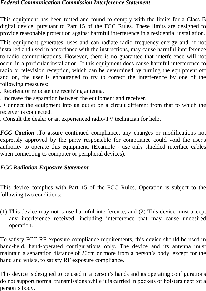 Federal Communication Commission Interference Statement  This equipment has been tested and found to comply with the limits for a Class B digital device, pursuant to Part 15 of the FCC Rules. These limits are designed to provide reasonable protection against harmful interference in a residential installation. This equipment generates, uses and can radiate radio frequency energy and, if not installed and used in accordance with the instructions, may cause harmful interference to radio communications. However, there is no guarantee that interference will not occur in a particular installation. If this equipment does cause harmful interference to radio or television reception, which can be determined by turning the equipment off and on, the user is encouraged to try to correct the interference by one of the following measures: . Reorient or relocate the receiving antenna. . Increase the separation between the equipment and receiver. . Connect the equipment into an outlet on a circuit different from that to which the receiver is connected. . Consult the dealer or an experienced radio/TV technician for help.  FCC Caution :To assure continued compliance, any changes or modifications not expressly approved by the party responsible for compliance could void the user&apos;s authority to operate this equipment. (Example - use only shielded interface cables when connecting to computer or peripheral devices).  FCC Radiation Exposure Statement  This device complies with Part 15 of the FCC Rules. Operation is subject to the following two conditions:  (1) This device may not cause harmful interference, and (2) This device must accept any interference received, including interference that may cause undesired operation.  To satisfy FCC RF exposure compliance requirements, this device should be used in hand-held, hand-operated configurations only. The device and its antenna must maintain a separation distance of 20cm or more from a person’s body, except for the hand and wrists, to satisfy RF exposure compliance.  This device is designed to be used in a person’s hands and its operating configurations do not support normal transmissions while it is carried in pockets or holsters next tot a person’s body.  