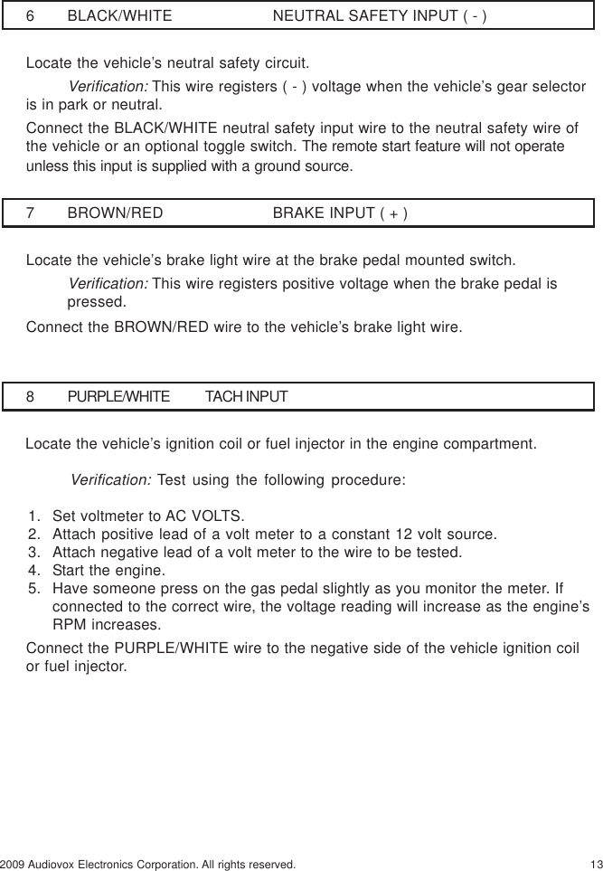 132009 Audiovox Electronics Corporation. All rights reserved.7 BROWN/RED BRAKE INPUT ( + )Locate the vehicle’s brake light wire at the brake pedal mounted switch.Verification: This wire registers positive voltage when the brake pedal ispressed.Connect the BROWN/RED wire to the vehicle’s brake light wire.6 BLACK/WHITE NEUTRAL SAFETY INPUT ( - )Locate the vehicle’s neutral safety circuit.Verification: This wire registers ( - ) voltage when the vehicle’s gear selectoris in park or neutral.Connect the BLACK/WHITE neutral safety input wire to the neutral safety wire ofthe vehicle or an optional toggle switch. The remote start feature will not operateunless this input is supplied with a ground source.8 PURPLE/WHITE TACH INPUT     Locate the vehicle’s ignition coil or fuel injector in the engine compartment.Verification: Test using the following procedure:1. Set voltmeter to AC VOLTS.2. Attach positive lead of a volt meter to a constant 12 volt source.3. Attach negative lead of a volt meter to the wire to be tested.4. Start the engine.5. Have someone press on the gas pedal slightly as you monitor the meter. Ifconnected to the correct wire, the voltage reading will increase as the engine’sRPM increases.Connect the PURPLE/WHITE wire to the negative side of the vehicle ignition coilor fuel injector.