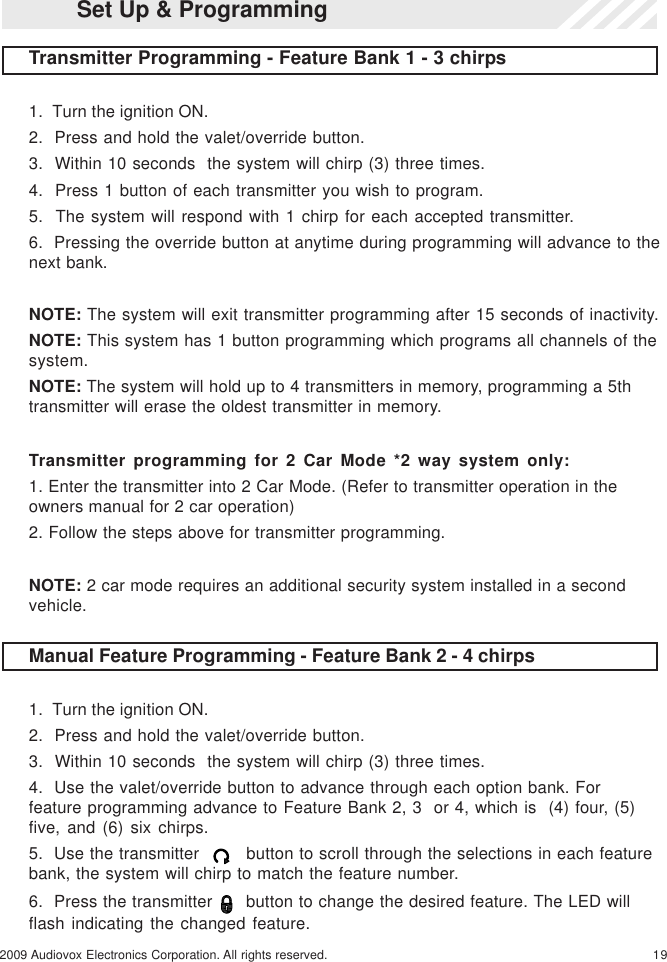 192009 Audiovox Electronics Corporation. All rights reserved.Manual Feature Programming - Feature Bank 2 - 4 chirps1.  Turn the ignition ON.2.  Press and hold the valet/override button.3.  Within 10 seconds  the system will chirp (3) three times.4.  Use the valet/override button to advance through each option bank. Forfeature programming advance to Feature Bank 2, 3  or 4, which is  (4) four, (5)five, and (6) six chirps.5.  Use the transmitter      button to scroll through the selections in each featurebank, the system will chirp to match the feature number.6.  Press the transmitter    button to change the desired feature. The LED willflash indicating the changed feature.Set Up &amp; ProgrammingTransmitter Programming - Feature Bank 1 - 3 chirps1.  Turn the ignition ON.2.  Press and hold the valet/override button.3.  Within 10 seconds  the system will chirp (3) three times.4.  Press 1 button of each transmitter you wish to program.5.  The system will respond with 1 chirp for each accepted transmitter.6.  Pressing the override button at anytime during programming will advance to thenext bank.NOTE: The system will exit transmitter programming after 15 seconds of inactivity.NOTE: This system has 1 button programming which programs all channels of thesystem.NOTE: The system will hold up to 4 transmitters in memory, programming a 5thtransmitter will erase the oldest transmitter in memory.Transmitter programming for 2 Car Mode *2 way system only:1. Enter the transmitter into 2 Car Mode. (Refer to transmitter operation in theowners manual for 2 car operation)2. Follow the steps above for transmitter programming.NOTE: 2 car mode requires an additional security system installed in a secondvehicle.