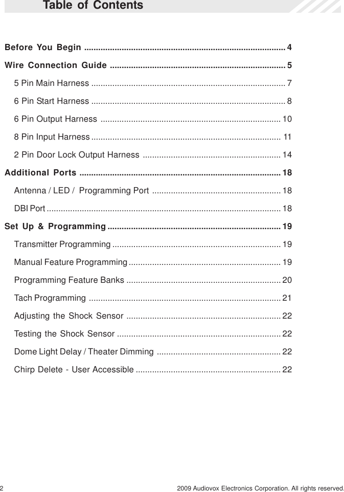 2 2009 Audiovox Electronics Corporation. All rights reserved.Before You Begin ...................................................................................... 4Wire Connection Guide ........................................................................... 55 Pin Main Harness ................................................................................... 76 Pin Start Harness ................................................................................... 86 Pin Output Harness ............................................................................. 108 Pin Input Harness................................................................................. 112 Pin Door Lock Output Harness ........................................................... 14Additional Ports ...................................................................................... 18Antenna / LED /  Programming Port ....................................................... 18DBI Port .................................................................................................... 18Set Up &amp; Programming .......................................................................... 19Transmitter Programming ........................................................................ 19Manual Feature Programming................................................................. 19Programming Feature Banks .................................................................. 20Tach Programming .................................................................................. 21Adjusting the Shock Sensor .................................................................. 22Testing the Shock Sensor ...................................................................... 22Dome Light Delay / Theater Dimming ..................................................... 22Chirp Delete - User Accessible .............................................................. 22Table of Contents