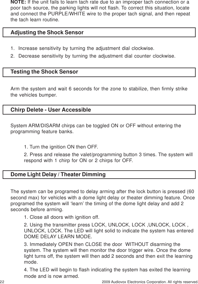 22 2009 Audiovox Electronics Corporation. All rights reserved.Dome Light Delay / Theater DimmingThe system can be programed to delay arming after the lock button is pressed (60second max) for vehicles with a dome light delay or theater dimming feature. Onceprogramed the system will ‘learn’ the timing of the dome light delay and add 2seconds before arming.1. Close all doors with ignition off.2. Using the transmitter press LOCK, UNLOCK, LOCK ,UNLOCK, LOCK ,UNLOCK, LOCK. The LED will light solid to indicate the system has enteredDOME DELAY LEARN MODE.3. Immediately OPEN then CLOSE the door  WITHOUT disarming thesystem. The system will then monitor the door trigger wire. Once the domelight turns off, the system will then add 2 seconds and then exit the learningmode.4. The LED will begin to flash indicating the system has exited the learningmode and is now armed.Chirp Delete - User AccessibleSystem ARM/DISARM chirps can be toggled ON or OFF without entering theprogramming feature banks.1. Turn the ignition ON then OFF.2. Press and release the valet/programming button 3 times. The system willrespond with 1 chirp for ON or 2 chirps for OFF.NOTE: If the unit fails to learn tach rate due to an improper tach connection or apoor tach source, the parking lights will not flash. To correct this situation, locateand connect the PURPLE/WHITE wire to the proper tach signal, and then repeatthe tach learn routine.Adjusting the Shock Sensor1.  Increase sensitivity by turning the adjustment dial clockwise.2.  Decrease sensitivity by turning the adjustment dial counter clockwise.Testing the Shock SensorArm the system and wait 6 seconds for the zone to stabilize, then firmly strikethe vehicles bumper.