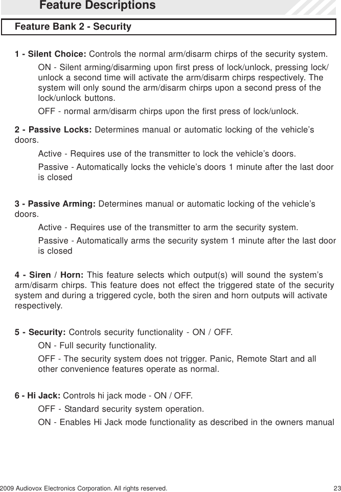 232009 Audiovox Electronics Corporation. All rights reserved.2 - Passive Locks: Determines manual or automatic locking of the vehicle’sdoors.Active - Requires use of the transmitter to lock the vehicle’s doors.Passive - Automatically locks the vehicle’s doors 1 minute after the last dooris closed3 - Passive Arming: Determines manual or automatic locking of the vehicle’sdoors.Active - Requires use of the transmitter to arm the security system.Passive - Automatically arms the security system 1 minute after the last dooris closed4 - Siren / Horn: This feature selects which output(s) will sound the system’sarm/disarm chirps. This feature does not effect the triggered state of the securitysystem and during a triggered cycle, both the siren and horn outputs will activaterespectively.5 - Security: Controls security functionality - ON / OFF.ON - Full security functionality.OFF - The security system does not trigger. Panic, Remote Start and allother convenience features operate as normal.6 - Hi Jack: Controls hi jack mode - ON / OFF.OFF - Standard security system operation.ON - Enables Hi Jack mode functionality as described in the owners manualFeature Bank 2 - Security1 - Silent Choice: Controls the normal arm/disarm chirps of the security system.ON - Silent arming/disarming upon first press of lock/unlock, pressing lock/unlock a second time will activate the arm/disarm chirps respectively. Thesystem will only sound the arm/disarm chirps upon a second press of thelock/unlock buttons.OFF - normal arm/disarm chirps upon the first press of lock/unlock.Feature Descriptions