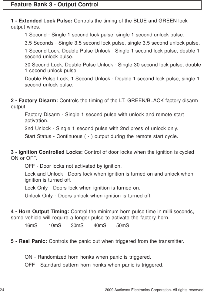 24 2009 Audiovox Electronics Corporation. All rights reserved.Feature Bank 3 - Output Control1 - Extended Lock Pulse: Controls the timing of the BLUE and GREEN lockoutput wires.1 Second - Single 1 second lock pulse, single 1 second unlock pulse.3.5 Seconds - Single 3.5 second lock pulse, single 3.5 second unlock pulse.1 Second Lock, Double Pulse Unlock - Single 1 second lock pulse, double 1second unlock pulse.30 Second Lock, Double Pulse Unlock - Single 30 second lock pulse, double1 second unlock pulse.Double Pulse Lock, 1 Second Unlock - Double 1 second lock pulse, single 1second unlock pulse.2 - Factory Disarm: Controls the timing of the LT. GREEN/BLACK factory disarmoutput.Factory Disarm - Single 1 second pulse with unlock and remote startactivation.2nd Unlock - Single 1 second pulse with 2nd press of unlock only.Start Status - Continuous ( - ) output during the remote start cycle.3 - Ignition Controlled Locks: Control of door locks when the ignition is cycledON or OFF.OFF - Door locks not activated by ignition.Lock and Unlock - Doors lock when ignition is turned on and unlock whenignition is turned off.Lock Only - Doors lock when ignition is turned on.Unlock Only - Doors unlock when ignition is turned off.4 - Horn Output Timing: Control the minimum horn pulse time in milli seconds,some vehicle will require a longer pulse to activate the factory horn.16mS 10mS 30mS 40mS 50mS5 - Real Panic: Controls the panic out when triggered from the transmitter.ON - Randomized horn honks when panic is triggered.OFF - Standard pattern horn honks when panic is triggered.