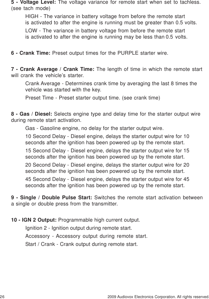 26 2009 Audiovox Electronics Corporation. All rights reserved.5 - Voltage Level: The voltage variance for remote start when set to tachless.(see tach mode)HIGH - The variance in battery voltage from before the remote startis activated to after the engine is running must be greater than 0.5 volts.LOW - The variance in battery voltage from before the remote startis activated to after the engine is running may be less than 0.5 volts.6 - Crank Time: Preset output times for the PURPLE starter wire.7 - Crank Average / Crank Time: The length of time in which the remote startwill crank the vehicle’s starter.Crank Average - Determines crank time by averaging the last 8 times thevehicle was started with the key.Preset Time - Preset starter output time. (see crank time)8 - Gas / Diesel: Selects engine type and delay time for the starter output wireduring remote start activation.Gas - Gasoline engine, no delay for the starter output wire.10 Second Delay - Diesel engine, delays the starter output wire for 10seconds after the ignition has been powered up by the remote start.15 Second Delay - Diesel engine, delays the starter output wire for 15seconds after the ignition has been powered up by the remote start.20 Second Delay - Diesel engine, delays the starter output wire for 20seconds after the ignition has been powered up by the remote start.45 Second Delay - Diesel engine, delays the starter output wire for 45seconds after the ignition has been powered up by the remote start.9 - Single / Double Pulse Start: Switches the remote start activation betweena single or double press from the transmitter.10 - IGN 2 Output: Programmable high current output.Ignition 2 - Ignition output during remote start.Accessory - Accessory output during remote start.Start / Crank - Crank output during remote start.