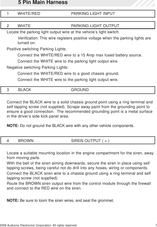 72009 Audiovox Electronics Corporation. All rights reserved.3 BLACK GROUNDConnect the BLACK wire to a solid chassis ground point using a ring terminal andself tapping screw (not supplied). Scrape away paint from the grounding point toensure a good connection.  The recommended grounding point is a metal surfacein the driver’s side kick panel area.NOTE: Do not ground the BLACK wire with any other vehicle components.5 Pin Main Harness1 WHITE/RED PARKING LIGHT INPUT2 WHITE PARKING LIGHT OUTPUTLocate the parking light output wire at the vehicle’s light switch.Verification: This wire registers positive voltage when the parking lights areturned on.Positive switching Parking Lights:Connect the WHITE/RED wire to a 15 Amp max fused battery source.Connect the WHITE wire to the parking light output wire.Negative switching Parking Lights:Connect the WHITE/RED wire to a good chassis ground.Connect the WHITE wire to the parking light output wire.4 BROWN SIREN OUTPUT ( + )Locate a suitable mounting location in the engine compartment for the siren, awayfrom moving parts.With the bell of the siren aiming downwards, secure the siren in place using selftapping screws, being careful not do drill into any hoses, wiring or components.Connect the BLACK siren wire to a chassis ground using a ring terminal and selftapping screw (not supplied).Route the BROWN siren output wire from the control module through the firewalland connect to the RED wire on the siren.NOTE: Be sure to loom the siren wires, and seal the grommet.