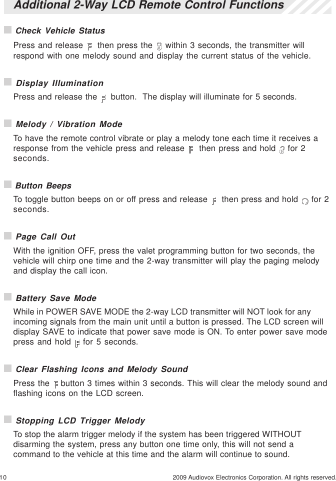 10 2009 Audiovox Electronics Corporation. All rights reserved. Check Vehicle StatusPress and release    then press the   within 3 seconds, the transmitter willrespond with one melody sound and display the current status of the vehicle. Display IlluminationPress and release the    button.  The display will illuminate for 5 seconds. Melody / Vibration ModeTo have the remote control vibrate or play a melody tone each time it receives aresponse from the vehicle press and release    then press and hold   for 2seconds. Button BeepsTo toggle button beeps on or off press and release    then press and hold   for 2seconds. Page Call OutWith the ignition OFF, press the valet programming button for two seconds, thevehicle will chirp one time and the 2-way transmitter will play the paging melodyand display the call icon. Battery Save ModeWhile in POWER SAVE MODE the 2-way LCD transmitter will NOT look for anyincoming signals from the main unit until a button is pressed. The LCD screen willdisplay SAVE to indicate that power save mode is ON. To enter power save modepress and hold   for 5 seconds. Clear Flashing Icons and Melody SoundPress the   button 3 times within 3 seconds. This will clear the melody sound andflashing icons on the LCD screen. Stopping LCD Trigger MelodyTo stop the alarm trigger melody if the system has been triggered WITHOUTdisarming the system, press any button one time only, this will not send acommand to the vehicle at this time and the alarm will continue to sound.Additional 2-Way LCD Remote Control Functions