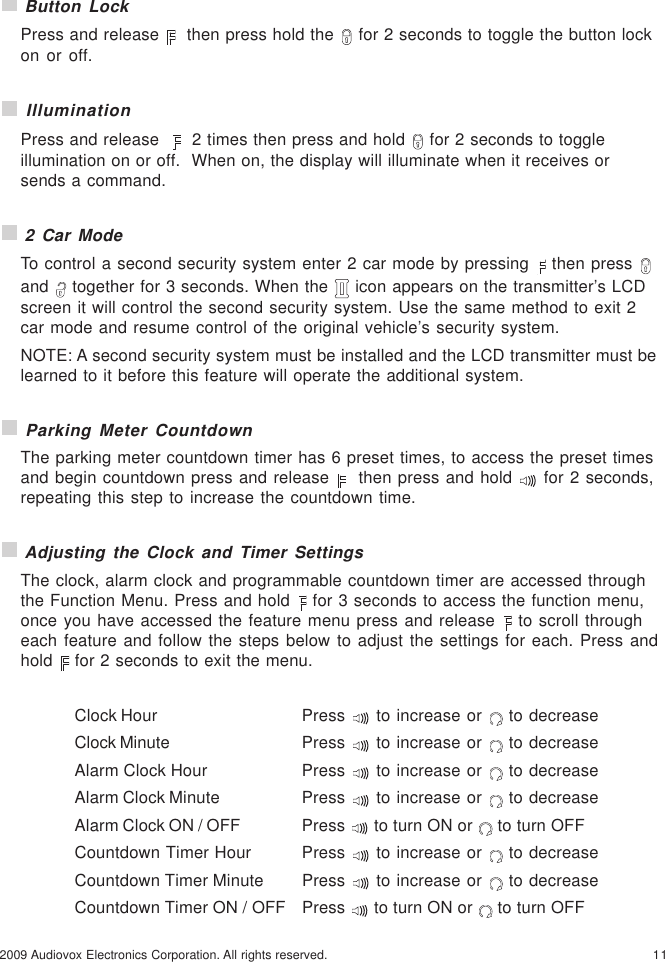 112009 Audiovox Electronics Corporation. All rights reserved. Button LockPress and release    then press hold the   for 2 seconds to toggle the button lockon or off. IlluminationPress and release     2 times then press and hold   for 2 seconds to toggleillumination on or off.  When on, the display will illuminate when it receives orsends a command. 2 Car ModeTo control a second security system enter 2 car mode by pressing   then press and   together for 3 seconds. When the   icon appears on the transmitter’s LCDscreen it will control the second security system. Use the same method to exit 2car mode and resume control of the original vehicle’s security system.NOTE: A second security system must be installed and the LCD transmitter must belearned to it before this feature will operate the additional system. Parking Meter CountdownThe parking meter countdown timer has 6 preset times, to access the preset timesand begin countdown press and release    then press and hold   for 2 seconds,repeating this step to increase the countdown time. Adjusting the Clock and Timer SettingsThe clock, alarm clock and programmable countdown timer are accessed throughthe Function Menu. Press and hold   for 3 seconds to access the function menu,once you have accessed the feature menu press and release   to scroll througheach feature and follow the steps below to adjust the settings for each. Press andhold   for 2 seconds to exit the menu.Clock Hour Press   to increase or   to decreaseClock Minute Press   to increase or   to decreaseAlarm Clock Hour Press   to increase or   to decreaseAlarm Clock Minute Press   to increase or   to decreaseAlarm Clock ON / OFF Press   to turn ON or   to turn OFFCountdown Timer Hour Press   to increase or   to decreaseCountdown Timer Minute Press   to increase or   to decreaseCountdown Timer ON / OFF Press   to turn ON or   to turn OFF